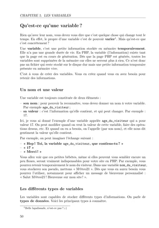 CHAPITRE 5. LES VARIABLES

Qu’est-ce qu’une variable ?
Rien qu’avec leur nom, vous devez vous dire que c’est quelque chose qui change tout le
temps. En eﬀet, le propre d’une variable c’est de pouvoir varier1 . Mais qu’est-ce que
c’est concrètement ?
Une variable, c’est une petite information stockée en mémoire temporairement.
Elle n’a pas une grande durée de vie. En PHP, la variable (l’information) existe tant
que la page est en cours de génération. Dès que la page PHP est générée, toutes les
variables sont supprimées de la mémoire car elles ne servent plus à rien. Ce n’est donc
pas un ﬁchier qui reste stocké sur le disque dur mais une petite information temporaire
présente en mémoire vive.
C’est à vous de créer des variables. Vous en créez quand vous en avez besoin pour
retenir des informations.

Un nom et une valeur
Une variable est toujours constituée de deux éléments :
– son nom : pour pouvoir la reconnaître, vous devez donner un nom à votre variable.
Par exemple age_du_visiteur ;
– sa valeur : c’est l’information qu’elle contient, et qui peut changer. Par exemple :
17.
Ici, je vous ai donné l’exemple d’une variable appelée age_du_visiteur qui a pour
valeur 17. On peut modiﬁer quand on veut la valeur de cette variable, faire des opérations dessus, etc. Et quand on en a besoin, on l’appelle (par son nom), et elle nous dit
gentiment la valeur qu’elle contient.
Par exemple, on peut imaginer l’échange suivant :
– « Hep ! Toi, la variable age_du_visiteur, que contiens-tu ? »
– « 17 »
– « Merci ! »
Vous allez voir que ces petites bébêtes, même si elles peuvent vous sembler encore un
peu ﬂoues, seront vraiment indispensables pour votre site en PHP. Par exemple, vous
pourrez retenir temporairement le nom du visiteur. Dans une variable nom_du_visiteur,
vous stockerez son pseudo, mettons « M@teo21 ». Dès que vous en aurez besoin vous
pourrez l’utiliser, notamment pour aﬃcher un message de bienvenue personnalisé :
« Salut M@teo21 ! Bienvenue sur mon site ! ».

Les diﬀérents types de variables
Les variables sont capables de stocker diﬀérents types d’informations. On parle de
types de données. Voici les principaux types à connaître.
1 Belle

50

lapalissade, n’est-ce pas ? ;-)

 