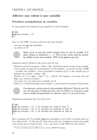 CHAPITRE 5. LES VARIABLES

Aﬀecter une valeur à une variable
Premières manipulations de variables
Je vous propose de commencer par regarder ce code d’exemple :
<?php
$age_du_visiteur = 17;
?>

Avec ce code PHP, on vient en fait de créer une variable :
– son nom est age_du_visiteur ;
– sa valeur est 17.
Notez qu’on ne peut pas mettre d’espace dans un nom de variable. À la
place, utilisez un underscore « _ »3 . Pour le nom, évitez aussi les accents,
les cédilles et tout autre symbole : PHP ne les apprécie pas trop. . .
Analysons dans le détail le code qu’on vient de voir.
– D’abord, on écrit le symbole « dollar » ($) : il précède toujours le nom d’une variable.
C’est comme un signe de reconnaissance si vous préférez : ça permet de dire à PHP
« J’utilise une variable ». Vous reconnaîtrez toujours qu’il y a une variable par la
présence du symbole « dollar » ($).
– Ensuite, il y a le signe « égal » (=) : celui-là c’est logique, c’est pour dire que
$age_du_visiteur est égal à. . .
– À la suite, il y a la valeur de la variable, ici 17.
– Enﬁn, il y a l’incontournable point-virgule ( ;) qui permet de terminer l’instruction.
Concrètement, qu’est-ce que le code précédent aﬃcherait ? Rien du tout ! Eh
oui, tant que vous n’utilisez pas echo, rien ne s’aﬃche. Là, le serveur a juste
créé la variable temporairement en mémoire, mais il n’a rien fait d’autre.
Supposons maintenant que l’on écrive ceci :
<?php
$age_du_visiteur = 17; // La variable est créée et vaut 17
$age_du_visiteur = 23; // La variable est modifiée et vaut 23
$age_du_visiteur = 55; // La variable est modifiée et vaut 55
?>

Que se passera-t-il ? La variable $age_du_visiteur va être créée et prendre pour valeur, dans l’ordre : 17, 23, puis 55. Tout cela va très vite, l’ordinateur étant très rapide
vous n’aurez pas le temps de dire « ouf » que tout ce code PHP aura été exécuté.
3 C’est

52

le symbole sous le chiﬀre 8 sur un clavier AZERTY français.

 