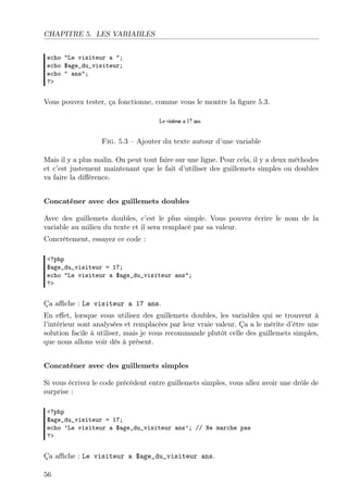 CHAPITRE 5. LES VARIABLES
echo "Le visiteur a ";
echo $age_du_visiteur;
echo " ans";
?>

Vous pouvez tester, ça fonctionne, comme vous le montre la ﬁgure 5.3.

Fig. 5.3 – Ajouter du texte autour d’une variable
Mais il y a plus malin. On peut tout faire sur une ligne. Pour cela, il y a deux méthodes
et c’est justement maintenant que le fait d’utiliser des guillemets simples ou doubles
va faire la diﬀérence.
Concaténer avec des guillemets doubles
Avec des guillemets doubles, c’est le plus simple. Vous pouvez écrire le nom de la
variable au milieu du texte et il sera remplacé par sa valeur.
Concrètement, essayez ce code :
<?php
$age_du_visiteur = 17;
echo "Le visiteur a $age_du_visiteur ans";
?>

Ça aﬃche : Le visiteur a 17 ans.
En eﬀet, lorsque vous utilisez des guillemets doubles, les variables qui se trouvent à
l’intérieur sont analysées et remplacées par leur vraie valeur. Ça a le mérite d’être une
solution facile à utiliser, mais je vous recommande plutôt celle des guillemets simples,
que nous allons voir dès à présent.
Concaténer avec des guillemets simples
Si vous écrivez le code précédent entre guillemets simples, vous allez avoir une drôle de
surprise :
<?php
$age_du_visiteur = 17;
echo ’Le visiteur a $age_du_visiteur ans’; // Ne marche pas
?>

Ça aﬃche : Le visiteur a $age_du_visiteur ans.
56

 