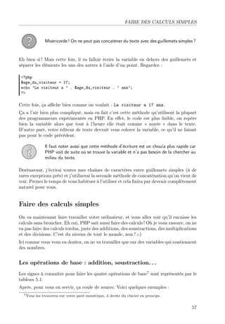FAIRE DES CALCULS SIMPLES

Miséricorde ! On ne peut pas concaténer du texte avec des guillemets simples ?

Eh bien si ! Mais cette fois, il va falloir écrire la variable en dehors des guillemets et
séparer les éléments les uns des autres à l’aide d’un point. Regardez :
<?php
$age_du_visiteur = 17;
echo ’Le visiteur a ’ . $age_du_visiteur . ’ ans’;
?>

Cette fois, ça aﬃche bien comme on voulait : Le visiteur a 17 ans.
Ça a l’air bien plus compliqué, mais en fait c’est cette méthode qu’utilisent la plupart
des programmeurs expérimentés en PHP. En eﬀet, le code est plus lisible, on repère
bien la variable alors que tout à l’heure elle était comme « noyée » dans le texte.
D’autre part, votre éditeur de texte devrait vous colorer la variable, ce qu’il ne faisait
pas pour le code précédent.
Il faut noter aussi que cette méthode d’écriture est un chouïa plus rapide car
PHP voit de suite où se trouve la variable et n’a pas besoin de la chercher au
milieu du texte.
Dorénavant, j’écrirai toutes mes chaînes de caractères entre guillemets simples (à de
rares exceptions près) et j’utiliserai la seconde méthode de concaténation qu’on vient de
voir. Prenez le temps de vous habituer à l’utiliser et cela ﬁnira par devenir complètement
naturel pour vous.

Faire des calculs simples
On va maintenant faire travailler votre ordinateur, et vous allez voir qu’il encaisse les
calculs sans broncher. Eh oui, PHP sait aussi faire des calculs ! Oh je vous rassure, on ne
va pas faire des calculs tordus, juste des additions, des soustractions, des multiplications
et des divisions. C’est du niveau de tout le monde, non ? ;-)
Ici comme vous vous en doutez, on ne va travailler que sur des variables qui contiennent
des nombres.

Les opérations de base : addition, soustraction. . .
Les signes à connaître pour faire les quatre opérations de base7 sont représentés par le
tableau 5.1.
Après, pour vous en servir, ça coule de source. Voici quelques exemples :
7 Vous

les trouverez sur votre pavé numérique, à droite du clavier en principe.

57

 