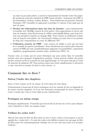 COMMENT LIRE CE LIVRE ?
un sujet un peu plus pointu, à savoir la transmission de données entre des pages.
De nombreux concepts essentiels de PHP seront abordés : traitement des URL et
des formulaires, sessions, cookies, ﬁchiers... Nous réaliserons nos premiers Travaux
Pratiques (TP) ensemble en apprenant à protéger le contenu d’une page par un
mot de passe.
3. Stocker des informations dans une base de données : nous commencerons
à travailler avec MySQL à partir de cette partie. Nous apprendrons ce qu’est une
base de données, nous découvrirons le célèbre outil phpMyAdmin, puis nous écrirons nos premières requêtes en langage SQL. Votre niveau va réellement évoluer
tout au long de cette partie, car vous pourrez réaliser un mini-chat et un système
de blog avec commentaires au cours de diﬀérents TP !
4. Utilisation avancée de PHP : cette section est dédiée à ceux qui ont bien
lu et assimilé les parties précédentes. Nous aborderons des notions plus avancées
autour de PHP qui vont considérablement augmenter vos possibilités : expressions
régulières, programmation orientée objet, architecture MVC, etc.
Comme vous, je n’aime pas les cours théoriques qui nous noient dans de nouvelles
notions sans nous proposer d’application pratique. J’aime pouvoir réaliser des petits
projets concrets au fur et à mesure de mon apprentissage, et c’est pour cela que ce cours
est ponctué de plusieurs TP. Vous pourrez ainsi vous tester régulièrement et découvrir
ce que vous êtes en mesure de faire à votre niveau. :o)

Comment lire ce livre ?
Suivez l’ordre des chapitres
Lisez ce livre comme on lit un roman. Il a été conçu de cette façon.
Contrairement à beaucoup de livres techniques où il est courant de lire en diagonale et
de sauter certains chapitres, ici il est très fortement recommandé de suivre l’ordre du
cours, à moins que vous ne soyez déjà un peu expérimentés.

Pratiquez en même temps
Pratiquez régulièrement. N’attendez pas d’avoir ﬁni la lecture de ce livre pour allumer
votre ordinateur et faire vos propres essais.

Utilisez les codes web !
Aﬁn de tirer parti du Site du Zéro dont est issu ce livre, celui-ci vous propose ce qu’on
appelle des « codes web ». Ce sont des codes à six chiﬀres à rentrer sur une page du Site
du Zéro pour être automatiquement redirigé vers un site web sans avoir à en recopier
l’adresse.
iii

 