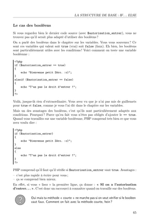 LA STRUCTURE DE BASE : IF. . . ELSE

Le cas des booléens
Si vous regardez bien le dernier code source (avec $autorisation_entrer), vous ne
trouvez pas qu’il serait plus adapté d’utiliser des booléens ?
On a parlé des booléens dans le chapitre sur les variables. Vous vous souvenez ? Ce
sont ces variables qui valent soit true (vrai) soit false (faux). Eh bien, les booléens
sont particulièrement utiles avec les conditions ! Voici comment on teste une variable
booléenne :
<?php
if ($autorisation_entrer == true)
{
echo "Bienvenue petit Zéro. :o)";
}
elseif ($autorisation_entrer == false)
{
echo "T’as pas le droit d’entrer !";
}
?>

Voilà, jusque-là rien d’extraordinaire. Vous avez vu que je n’ai pas mis de guillemets
pour true et false, comme je vous l’ai dit dans le chapitre sur les variables.
Mais un des avantages des booléens, c’est qu’ils sont particulièrement adaptés aux
conditions. Pourquoi ? Parce qu’en fait vous n’êtes pas obligés d’ajouter le == true.
Quand vous travaillez sur une variable booléenne, PHP comprend très bien ce que vous
avez voulu dire :
<?php
if ($autorisation_entrer)
{
echo "Bienvenue petit Zéro. :o)";
}
else
{
echo "T’as pas le droit d’entrer !";
}
?>

PHP comprend qu’il faut qu’il vériﬁe si $autorisation_entrer vaut true. Avantages :
– c’est plus rapide à écrire pour vous ;
– ça se comprend bien mieux.
En eﬀet, si vous « lisez » la première ligne, ça donne : « SI on a l’autorisation
d’entrer. . . ». C’est donc un raccourci à connaître quand on travaille sur des booléens.
Oui mais ta méthode « courte » ne marche pas si on veut vériﬁer si le booléen
vaut faux. Comment on fait avec la méthode courte, hein ?
65

 