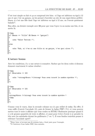 LA STRUCTURE DE BASE : IF. . . ELSE
C’est tout simple en fait et ça se comprend très bien : si l’âge est inférieur ou égal à 12
ans et que c’est un garçon, on lui permet d’accéder au site de son super-héros préféré.
Sinon, si c’est une ﬁlle dont l’âge est inférieur ou égal à 12 ans, on l’envoie gentiment
balader5 .
Bon allez, un dernier exemple avec OR pour que vous l’ayez vu au moins une fois, et on
arrête là.
<?php
if ($sexe == "fille" OR $sexe == "garçon")
{
echo "Salut Terrien !";
}
else
{
echo "Euh, si t’es ni une fille ni un garçon, t’es quoi alors ?";
}
?>

L’astuce bonus
Avec les conditions, il y a une astuce à connaître. Sachez que les deux codes ci-dessous
donnent exactement le même résultat :
<?php
if ($variable == 23)
{
echo ’<strong>Bravo !</strong> Vous avez trouvé le nombre mystère !’;
}
?>
<?php
if ($variable == 23)
{
?>
<strong>Bravo !</strong> Vous avez trouvé le nombre mystère !
<?php
}
?>

Comme vous le voyez, dans la seconde colonne on n’a pas utilisé de echo. En eﬀet, il
vous suﬃt d’ouvrir l’accolade ({), puis de fermer la balise PHP ( ?>), et vous pouvez
mettre tout le texte à aﬃcher que vous voulez en HTML ! Rudement pratique quand il
y a de grosses quantités de texte à aﬃcher, et aussi pour éviter d’avoir à se prendre la
tête avec les antislashs devant les guillemets (" ou ’). Il vous faudra toutefois penser à
refermer l’accolade après6 .
5 Hum,
6À

hum, m’accusez pas de sexisme hein, c’était juste pour l’exemple.
l’intérieur d’une balise PHP, bien entendu.

67

 
