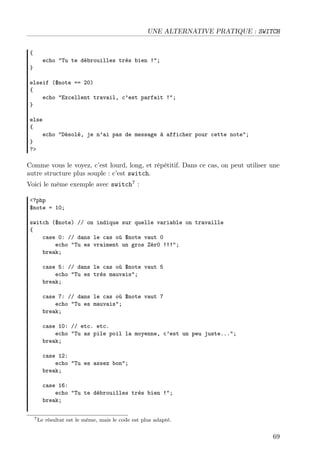 UNE ALTERNATIVE PRATIQUE : SWITCH
{
}

echo "Tu te débrouilles très bien !";

elseif ($note == 20)
{
echo "Excellent travail, c’est parfait !";
}
else
{
echo "Désolé, je n’ai pas de message à afficher pour cette note";
}
?>

Comme vous le voyez, c’est lourd, long, et répétitif. Dans ce cas, on peut utiliser une
autre structure plus souple : c’est switch.
Voici le même exemple avec switch7 :
<?php
$note = 10;
switch ($note) // on indique sur quelle variable on travaille
{
case 0: // dans le cas où $note vaut 0
echo "Tu es vraiment un gros Zér0 !!!";
break;
case 5: // dans le cas où $note vaut 5
echo "Tu es très mauvais";
break;
case 7: // dans le cas où $note vaut 7
echo "Tu es mauvais";
break;
case 10: // etc. etc.
echo "Tu as pile poil la moyenne, c’est un peu juste...";
break;
case 12:
echo "Tu es assez bon";
break;
case 16:
echo "Tu te débrouilles très bien !";
break;
7 Le

résultat est le même, mais le code est plus adapté.

69

 