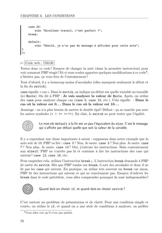 CHAPITRE 6. LES CONDITIONS
case 20:
echo "Excellent travail, c’est parfait !";
break;

}
?>

default:
echo "Désolé, je n’ai pas de message à afficher pour cette note";

£
 
¢Code web : 733130 ¡
Testez donc ce code ! Essayez de changer la note (dans la première instruction) pour
voir comment PHP réagit ! Et si vous voulez apporter quelques modiﬁcations à ce code8 ,
n’hésitez pas, ça vous fera de l’entraînement !
Tout d’abord, il y a beaucoup moins d’accolades (elles marquent seulement le début et
la ﬁn du switch).
case signiﬁe « cas ». Dans le switch, on indique au début sur quelle variable on travaille
(ici $note). On dit à PHP : Je vais analyser la valeur de $note. Après, on utilise
des case pour analyser chaque cas (case 0, case 10, etc.). Cela signiﬁe : Dans le
cas où la valeur est 0. . . Dans le cas où la valeur est 10. . .
Avantage : on n’a plus besoin de mettre le double égal ! Défaut : ça ne marche pas avec
les autres symboles (< > <= >= !=). En clair, le switch ne peut tester que l’égalité.
Le mot-clé default à la ﬁn est un peu l’équivalent du else. C’est le message
qui s’aﬃche par défaut quelle que soit la valeur de la variable.
Il y a cependant une chose importante à savoir : supposons dans notre exemple que la
note soit de 10. PHP va lire : case 0 ? Non. Je saute. case 5 ? Non plus. Je saute. case
7 ? Non plus. Je saute. case 10 ? Oui, j’exécute les instructions. Mais contrairement
aux elseif, PHP ne s’arrête pas là et continue à lire les instructions des case qui
suivent ! case 12, case 16, etc.
Pour empêcher cela, utilisez l’instruction break ;. L’instruction break demande à PHP
de sortir du switch. Dès que PHP tombe sur break, il sort des accolades et donc il ne
lit pas les case qui suivent. En pratique, on utilise très souvent un break car sinon,
PHP lit des instructions qui suivent et qui ne conviennent pas. Essayez d’enlever les
break dans le code précédent, vous allez comprendre pourquoi ils sont indispensables !
Quand doit-on choisir if, et quand doit-on choisir switch ?

C’est surtout un problème de présentation et de clarté. Pour une condition simple et
courte, on utilise le if, et quand on a une série de conditions à analyser, on préfère
8 Vous

70

allez voir qu’il n’est pas parfait.

 