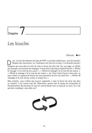 Chapitre

7

Les boucles
Diﬃculté :

D

ans la série des éléments de base de PHP à connaître absolument, voici les boucles !
Répéter des instructions, ça, l’ordinateur sait faire (et en plus, il ne bronche jamais) !

Imaginez que vous êtes en train de créer le forum de votre site. Sur une page, on aﬃche
par exemple une trentaine de messages. Il serait bien trop long et répétitif de dire « Aﬃche
le message 1 et le nom de son auteur », « Aﬃche le message 2 et le nom de son auteur »,
« Aﬃche le message 3 et le nom de son auteur », etc. Pour éviter d’avoir à faire cela, on
peut utiliser un système de boucle qui nous permettra de dire une seule fois : « Aﬃche 30
messages et le nom de leur auteur à chaque fois ».
Bien entendu, nous n’allons pas pouvoir apprendre à créer le forum de votre site dans
ce chapitre, il est encore trop tôt. Néanmoins, prenez bien le temps de comprendre le
fonctionnement des boucles car nous en aurons besoin tout au long de ce cours. Ce n’est
pas bien compliqué, vous allez voir !

73

 