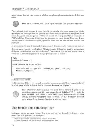 CHAPITRE 7. LES BOUCLES
Nous venons donc de voir comment aﬃcher une phrase plusieurs centaines de fois sans
eﬀort.
Mais est-ce vraiment utile ? On n’a pas besoin de faire ça sur un site web !

Pas vraiment, mais comme je vous l’ai dit en introduction, nous apprenons ici des
techniques de base que l’on va pouvoir réutiliser dans les prochains chapitres de ce
cours. Imaginez à la ﬁn que ce système de boucle va vous permettre de demander à
PHP d’aﬃcher d’une seule traite tous les messages de votre forum. Bien sûr, il vous
faudra d’autres connaissances pour y parvenir, mais sans les boucles vous n’auriez rien
pu faire !
Je vous demande pour le moment de pratiquer et de comprendre comment ça marche.
Bon, un autre exemple pour le plaisir ? On peut écrire de la même manière une centaine
de lignes, mais chacune peut être diﬀérente3 . Cet exemple devrait vous montrer que la
valeur de la variable augmente à chaque passage dans la boucle :
<?php
$nombre_de_lignes = 1;
while ($nombre_de_lignes <= 100)
{
echo ’Ceci est la ligne n˚’ . $nombre_de_lignes . ’<br />’;
$nombre_de_lignes++;
}
?>

£
 
¢Code web : 402888 ¡
Voilà, c’est tout bête, et cet exemple ressemble beaucoup au précédent. La particularité,
là, c’est qu’on aﬃche à chaque fois la valeur de $nombre_de_lignes4 .
Pour information, l’astuce que je vous avais donnée dans le chapitre sur les
conditions marche aussi ici : vous pouvez fermer la balise PHP ?>, écrire du
texte en HTML, puis rouvrir la balise PHP < ?php. Cela vous évite d’utiliser
une ou plusieurs instructions echo au milieu. On aura l’occasion d’utiliser
cette astuce de nombreuses fois dans la suite du cours.

Une boucle plus complexe : for
Mais non, n’ayez pas peur voyons. Il ne vous arrivera rien de mal : ici le mot « complexe » ne veut pas dire « compliqué ».
3 On
4 Ça

76

n’est pas obligés d’écrire la même chose à chaque fois.
vous permet de voir que sa valeur augmente petit à petit.

 