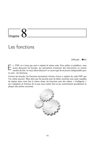 Chapitre

8

Les fonctions
Diﬃculté :
n PHP, on n’aime pas avoir à répéter le même code. Pour pallier ce problème, nous
avons découvert les boucles, qui permettent d’exécuter des instructions un certain
nombre de fois. Ici nous allons découvrir un autre type de structure indispensable pour
la suite : les fonctions.

E

Comme les boucles, les fonctions permettent d’éviter d’avoir à répéter du code PHP que
l’on utilise souvent. Mais alors que les boucles sont de bêtes machines tout juste capables
de répéter deux cents fois la même chose, les fonctions sont des robots « intelligents »
qui s’adaptent en fonction de ce que vous voulez faire et qui automatisent grandement la
plupart des tâches courantes.

79

 