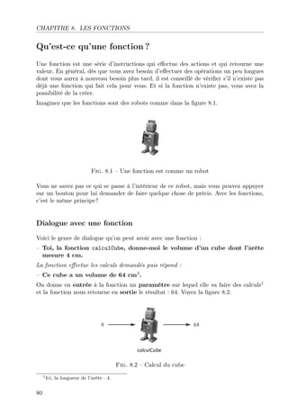 CHAPITRE 8. LES FONCTIONS

Qu’est-ce qu’une fonction ?
Une fonction est une série d’instructions qui eﬀectue des actions et qui retourne une
valeur. En général, dès que vous avez besoin d’eﬀectuer des opérations un peu longues
dont vous aurez à nouveau besoin plus tard, il est conseillé de vériﬁer s’il n’existe pas
déjà une fonction qui fait cela pour vous. Et si la fonction n’existe pas, vous avez la
possibilité de la créer.
Imaginez que les fonctions sont des robots comme dans la ﬁgure 8.1.

Fig. 8.1 – Une fonction est comme un robot
Vous ne savez pas ce qui se passe à l’intérieur de ce robot, mais vous pouvez appuyer
sur un bouton pour lui demander de faire quelque chose de précis. Avec les fonctions,
c’est le même principe !

Dialogue avec une fonction
Voici le genre de dialogue qu’on peut avoir avec une fonction :
– Toi, la fonction calculCube, donne-moi le volume d’un cube dont l’arête
mesure 4 cm.
La fonction eﬀectue les calculs demandés puis répond :
– Ce cube a un volume de 64 cm3 .
On donne en entrée à la fonction un paramètre sur lequel elle va faire des calculs1
et la fonction nous retourne en sortie le résultat : 64. Voyez la ﬁgure 8.2.

Fig. 8.2 – Calcul du cube
1 Ici,

80

la longueur de l’arête : 4.

 