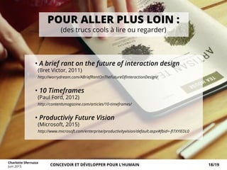 POUR ALLER PLUS LOIN :
(des trucs cools à lire ou regarder)
• A brief rant on the future of interaction design
(Bret Victor, 2011)
http://worrydream.com/ABriefRantOnTheFutureOfInteractionDesign/
• 10 Timeframes
(Paul Ford, 2012)
http://contentsmagazine.com/articles/10-timeframes/
• Productiviy Future Vision
(Microsoft, 2015)
http://www.microsoft.com/enterprise/productivityvision/default.aspx#fbid=-fI7XYlEDL0
Charlotte Sferruzza
Juin 2015 CONCEVOIR ET DÉVELOPPER POUR L’HUMAIN 18/19
 