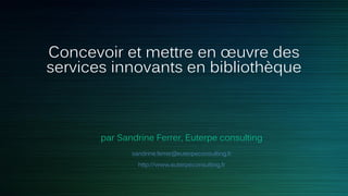 Concevoir et mettre en œuvre des
services innovants en bibliothèque
par Sandrine Ferrer, Euterpe consulting
sandrine.ferrer@euterpeconsulting.fr
http://www.euterpeconsulting.fr
 