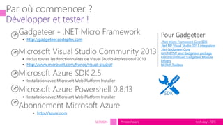 tech.days 2015#mstechdaysSESSION
http://gadgeteer.codeplex.com
http://www.microsoft.com/france/visual-studio/
http://azure.com
. Net Micro Framework Core SDK
.Net MF Visual Studio 2013 integration
.Net Gadgeteer Core
GHI NETMF and Gadgeteer package
GHI discontinued Gadgeteer Module
Drivers
NETMF Toolbox
 