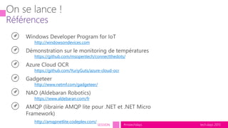 tech.days 2015#mstechdaysSESSION
http://windowsondevices.com
https://github.com/msopentech/connectthedots/
https://github.com/YuriyGuts/azure-cloud-ocr
http://www.netmf.com/gadgeteer/
https://www.aldebaran.com/fr
http://amqpnetlite.codeplex.com/
 