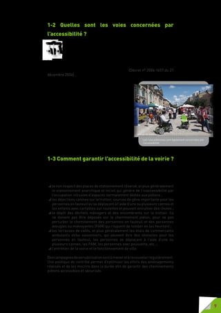 9
1-2 Quelles sont les voies concernées par
l’accessibilité ?
A compter du 1er juillet 2007, l’aménagement, en agglomération, des
espaces publics et de l’ensemble de la voirie ouverte à la circulation
publique et, hors agglomération, des zones de stationnement, des
emplacements d’arrêt des véhicules de transport en commun et des
postes d’appels d’urgence est réalisé de manière à permettre l’accessibilité
de ces voiries et espaces publics aux personnes handicapées ou à mobilité
réduite avec la plus grande autonomie possible. (Décret n° 2006-1657 du 21
décembre 2006) .
A compter du 1er
juillet 2007, tous les nouveaux
aménagements de voirie doivent être conçus en
respectant les nouvelles règles d’accessibilité
qu’il s’agisse de réhabilitation, de réfection, de
réaménagement ou de création.
Les normes s’appliquent aux voies publiques
ou aux voies privées ouvertes à la circulation
publique, à savoir le trottoir, le trottoir traversant,
les zones de rencontre, les zones 30, les aires
piétonnes, les voies vertes, les places publiques,
les squares, les traversées pour piétons sur
chaussée, sur voie tramway et transport collectif
en site propre, sur passage à niveau.
1-3 Comment garantir l’accessibilité de la voirie ?
Pourgarantirlerespectpartousdesprincipesd’accessibilité,ilestnécessaire
que l’ensemble des usagers et des acteurs de la voirie soit sensibilisé aux
problèmes que rencontrent les personnes en situation de handicap par :
 le non respect des places de stationnement réservé, et plus généralement
le stationnement anarchique et incivil qui génère de l’inaccessibilité par
l’occupation intrusive d’espaces normalement dédiés aux piétons ;
 les déjections canines sur le trottoir, sources de gêne importante pour les
personnes en fauteuil ou se déplaçant à l’aide d’une ou plusieurs cannes et
les enfants avec cartables sur roulettes et pouvant entraîner des chutes ;
 le dépôt des déchets ménagers et des encombrants sur le trottoir. Ils
ne doivent pas être déposés sur le cheminement piéton, pour ne pas
perturber le cheminement des personnes en fauteuil et des personnes
aveugles ou malvoyantes (PAM) qui risquent de tomber en les heurtant ;
 les terrasses de cafés, et plus généralement les étals de commerçants
ambulants et/ou saisonniers, qui peuvent être des obstacles pour les
personnes en fauteuil, les personnes se déplaçant à l’aide d’une ou
plusieurs cannes, les PAM, les personnes avec poussette, etc. ;
 l’entretien de la voirie et le fonctionnement de ville.
Descampagnesdesensibilisationsontàmeneretàrenouvelerrégulièrement.
Une politique de contrôle permet d’optimiser les effets des aménagements
réalisés et de les inscrire dans la durée afin de garantir des cheminements
piétons accessibles et sécurisés.
Les rues piétonnes sont également concernées par
l’accessibilité
 