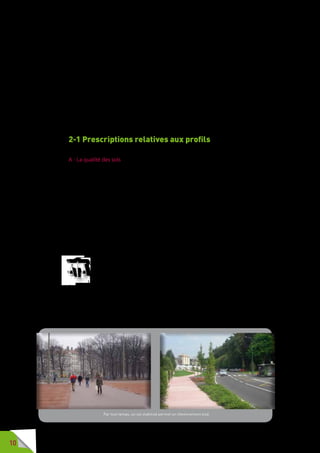 10
2 - Prescriptions
techniques pour une voirie
accessible
Les prescriptions techniques applicables à l’occasion de la
réalisation de travaux entrant dans le cadre de la loi de 2005,
définies dans l’arrêté du 15 janvier 2007, sont précisées ci-après :
2-1 Prescriptions relatives aux profils
A - La qualité des sols
Qualité et nature du sol et de son revêtement sont particulièrement impor-
tantes pour les personnes à mobilité réduite (PMR).
Unsolmeuble,glissantounonstabiliséestaccidentogènepourlespersonnes
se déplaçant à l’aide d’une ou plusieurs cannes ou d’un déambulateur, et ne
permet pas une circulation aisée pour les personnes en fauteuil, pour les
personnes utilisant une poussette, pour les personnes ayant une valise à
roulettes, etc.
Certains pavés, dalles en verre, revêtements de type carrelage, ou pierres
naturelles sont glissants quand il pleut.
Avant de choisir un revêtement, tous les paramètres environnementaux –
pluviométrie, enneigement, verglas, corrosion des embruns marins, fort
ensoleillement – doivent être pris en compte, l’esthétique, certes important,
ne doit pas être le critère essentiel.
Le sol des cheminements créés ou aménagés n’est pas meuble,
le revêtement n’est pas glissant et ne comporte pas d’obstacle. Le
profil en long présente une pente la plus faible possible et comporte
le minimum de ressauts. Lorsque ceux-ci ne peuvent être évités, ils
comportent des bords arrondis ou chanfreinés. La pente transversale est la
plus faible possible. Toute dénivellation importante peut être franchie par
un plan incliné. Lorsque le cheminement courant se fait par un plan incliné,
celui-ci respecte des caractéristiques minimales définies par arrêté.
Le profil en travers a une largeur suffisante et dégagée de tout obstacle
Par tout temps, un sol stabilisé permet un cheminement aisé.
 