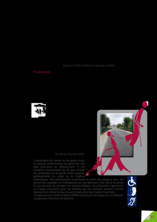 11
pour permettre le cheminement des piétons en sécurité. Le mobilier urbain,
en particulier les bornes et poteaux, y compris lorsqu’ils sont implantés
en porte-à-faux, est aisément détectable par les personnes aveugles ou
malvoyantes.
Des cheminements praticables, sans obstacle pour la roue, la canne ou le
pied, sont aménagés pour permettre l’usage et la traversée des espaces
publics, y compris des voies ou espaces pavés.
Lorsque les trottoirs et zones piétonnes comportent des « bateaux », ceux-ci
comportent des ressauts aux bords arrondis ou chanfreinés.
Les passages pour piétons sont clairement identifiés par rapport au reste de la
voirie au moyen d’un contraste visuel et d’un repérage, tactile ou autre. Ils sont
repérables par les personnes handicapées, notamment les personnes aveugles
ou malvoyantes qu’elles soient ou non assistées par un animal. Des bandes
d’éveil de vigilance sont implantées au droit des traversées pour piétons.
La signalétique et les autres systèmes d’information sont accessibles aux
personnes handicapées. (Décret n° 2006-1658 du 21 décembre 2006).
B - Les pentes
En cas de fort dénivelé, la mise en accessibilité de ces espaces et chemine-
ments reste obligatoire au regard de tous les autres handicaps ; si l’accessibi-
lité de la voirie aux personnes handicapées moteur ou pour un grand nombre
de personnes à mobilité réduite reste limitée, sa réalisation peut permettre
l’autonomie, entre autres, des personnes aveugles ou malvoyantes, sourdes
ou malentendantes.
S’il n’y a pas de dénivelé, l’accessibilité doit être réalisée le mieux possible
pour permettre l’autonomie de la personne dans tous ses déplacements.
Lorsqu’une pente est nécessaire pour franchir une dénivellation,
elle est inférieure à 5 %. Lorsqu’elle dé-
passe 4 %, un palier de repos est aména-
gé en haut et en bas de chaque plan incliné
et tous les 10 mètres en cheminement continu. Un
garde-corps permettant de prendre appui est obli-
gatoire le long de toute rupture de niveau de plus de
0,40 mètre de hauteur.
En cas d’impossibilité technique, due
notammentàlatopographieetàladisposition
des constructions existantes, une pente de
cheminement supérieure à 5 % est tolérée.
Cette pente peut aller jusqu’à 8  % sur une
longueur inférieure ou égale à 2 mètres et
jusqu’à 12 % sur une longueur inférieure ou
égale à 0,50 mètre. (Arrêté du 15 janvier 2007).
L’installation de rampe ou de garde-corps
le long de cheminement en pente est une
aide précieuse au déplacement. Il est
toutefois recommandé de ne pas utiliser
de rambardes ou de garde-corps souples,
généralement en corde ou en chaînes
métalliques. Ces équipements constituent en effet des dangers pour les
personnes aveugles ou malvoyantes qui les détectent très mal à la canne
et qui peuvent se prendre les jambes dedans. Ils présentent également
un risque d’accident pour les enfants qui les utilisent souvent comme
balançoires, même lorsqu’ils sont le long d’un axe routier important.
Une personne à mobilité réduite (PMR) ne peut prendre appui sur un élément
souple pour cheminer en sécurité.
 