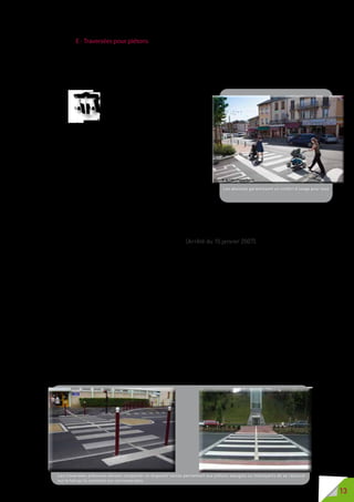 13
E - Traversées pour piétons
Pour les piétons qui cheminent sur les trottoirs, des aménagements sont
conçus leur permettant de traverser la chaussée et de se rendre d’un
trottoir à l’autre. Ces traversées pour piétons répondent à un certain nombre
de caractéristiques réglementaires tant pour les piétons que pour les
automobilistes.
Au droit des traversées pour piétons,
des «  abaissés  » de trottoir, ou
«  bateaux  », sont réalisés avec des
ressauts respectant les prescriptions
réglementaires. La partie abaissée du bateau a
une largeur minimale de 1,20 mètre et les pentes
des plans inclinés sont conformes [au point 2 – 1
– B, page 11].
Si la largeur du trottoir le permet, un passage
horizontal d’au moins 0,80 mètre est réservé au
droit des traversées pour piétons entre la pente
du plan incliné vers la chaussée et le cadre bâti
ou tout autre obstacle.
Une bande d’éveil de vigilance conforme aux
normes en vigueur est implantée pour avertir les
personnes aveugles ou malvoyantes au droit des
traversées matérialisées.
Elles comportent un contraste visuel.
Un contraste tactile appliqué sur la chaussée ou le marquage, ou tout autre
dispositif assurant la même efficacité, permet de se situer sur les passages
pour piétons ou d’en détecter les limites. (Arrêté du 15 janvier 2007).
La bande d’éveil de vigilance (BEV) est une alerte de danger à l’approche de
la traversée pour piétons. Son contraste tactile aide à donner la direction ou
à rester dans la traversée.
La BEV doit être conforme à la norme NF P98-351.
Au XXème
siècle le développement des villes a été pensé en fonction de
l’automobile.
Au XXIème
siècle une nouvelle approche replace l’usager – piéton, utilisateur de
transport en mode doux (vélo, trottinette, planche à roulettes) – au cœur de la cité.
Ainsi se sont développées les aires piétonnes, les zones 30 et plus
récemment les zones de rencontre où le piéton est prioritaire sur l’ensemble
des autres utilisateurs de la voirie et où la vitesse des véhicules est limitée
à 20 kilomètres par heure. Cette réduction de la vitesse en milieu urbain est
un facteur de sécurité pour les piétons et les cyclistes notamment au niveau
des traversées de chaussées.
Cette nouvelle façon de penser la ville a introduit de nouveaux concepts
urbains permettant de faciliter les déplacements des piétons.
Le trottoir traversant est un de ces nouveaux outils.
Les abaissés garantissent un confort d’usage pour tous
Les traversées piétonnes doivent comporter un dispositif tactile permettant aux piétons aveugles ou malvoyants de se rassurer
sur le fait qu’ils sont bien sur ces traversées.
 