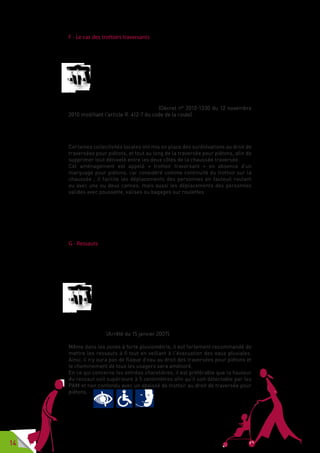 14
F - Le cas des trottoirs traversants
Un nouvel aménagement pour faciliter le déplacement des piétons trouve
progressivement sa place dans le cœur de nos cités : le trottoir traversant.
Les véhicules doivent, sauf en cas de nécessité absolue, circuler sur
la chaussée.
Toutefois, ils peuvent franchir un trottoir, à partir de l’accès le
plus proche, pour rejoindre ou quitter les accès carrossables des
immeubles riverains ou des accès non ouverts à la circulation publique.
Ils peuvent également le franchir pour rejoindre une autre chaussée s’il
existe un aménagement à cet effet. (Décret n° 2010-1330 du 12 novembre
2010 modifiant l’article R. 412-7 du code de la route).
Ce décret apporte une modification substantielle à l’article R 412-7 du code
de la route : dorénavant c’est le trottoir qui peut couper la chaussée.
Certaines collectivités locales ont mis en place des surélévations au droit de
traversées pour piétons, et tout au long de la traversée pour piétons, afin de
supprimer tout dénivelé entre les deux côtés de la chaussée traversée.
Cet aménagement est appelé «  trottoir traversant  » en absence d’un
marquage pour piétons, car considéré comme continuité du trottoir sur la
chaussée  ; il facilite les déplacements des personnes en fauteuil roulant
ou avec une ou deux cannes, mais aussi les déplacements des personnes
valides avec poussette, valises ou bagages sur roulettes.
Les trottoirs traversants ne doivent pas être confondus avec les traversées
surélevées qui assurent, elles aussi, un confort d’usage pour les personnes
circulant en fauteuil roulant, pour les PAM, pour les personnes âgées, les
personnes avec poussette, bagages et pour lesquelles il faut implanter des
BEV.
G - Ressauts
Le ressaut est une saillie qui interrompt un plan horizontal. En voirie il faut
veiller à ce que les ressauts ne soient pas un obstacle sur le cheminement
des piétons, en particulier pour les personnes se déplaçant à l’aide d’un
fauteuil roulant, d’une ou deux cannes, d’un déambulateur.
Les ressauts sur les cheminements et au droit des traversées pour
piétons sont à bords arrondis ou munis de chanfreins. La hauteur
des ressauts est au maximum de 2 centimètres. Elle peut atteindre
4 centimètres lorsque les ressauts sont aménagés en chanfrein
« à un pour trois ».
La distance minimale entre deux ressauts successifs est de 2,50 mètres.
Les pentes comportant plusieurs ressauts successifs, dits « pas d’âne »,
sont interdites. (Arrêté du 15 janvier 2007).
Même dans les zones à forte pluviométrie, il est fortement recommandé de
mettre les ressauts à 0 tout en veillant à l‘évacuation des eaux pluviales.
Ainsi, il n’y aura pas de flaque d’eau au droit des traversées pour piétons et
le cheminement de tous les usagers sera amélioré.
En ce qui concerne les entrées charetières, il est préférable que la hauteur
du ressaut soit supérieure à 5 centimètres afin qu’il soit détectable par les
PAM et non confondu avec un abaissé de trottoir au droit de traversée pour
piétons.
 