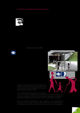 15
H - Escaliers, à l’exception des escaliers mécaniques
En voirie, un escalier représente souvent un risque de chute pour les PAM,
les PMR, les personnes âgées, les enfants ou les personnes distraites.
Sa détection est donc un élément essentiel de sécurité dans le cheminement
sur voirie des usagers.
La largeur minimale d’un escalier est de 1,20 mètre s’il ne comporte
aucun mur de chaque côté, de 1,30 mètre s’il comporte un mur d’un
seul côté et de 1,40 mètre s’il est placé entre deux murs.
La hauteur maximale des marches est de 16 centimètres. La
largeur minimale du giron des marches est de 28 centimètres. Le nez des
première et dernière marches est visible, avec un contraste.
Il présente une largeur de 5 centimètres au minimum.
Tout escalier de trois marches ou plus comporte une main courante de
chaque côté ou une main courante intermédiaire permettant de prendre
appui de part et d’autre. Au moins une double main courante intermédiaire
est implantée lorsque l’escalier est d’une largeur supérieure à 4,20 mètres.
Il y a au moins un passage d’une largeur minimale de 1,20 mètre entre mains
courantes. Chaque main courante dépasse les première et dernière marches
de chaque volée d’une largeur au moins égale au giron. La main courante est
positionnée à une hauteur comprise entre 0,80 mètre et 1 mètre mesurée
à la verticale des nez de marche. Toutefois, lorsque la main courante fait
fonction de garde-corps, celle-ci se situe à la hauteur minimale requise pour
le garde-corps. (Arrêté du 15 janvier 2007).
La main courante, communément appelée
« rampe d’escalier », est un véritable guide pour
les personnes aveugles ou malvoyantes  ; elle
permet de suivre en toute sécurité le chemine-
ment de l’escalier, qu’il soit droit, en courbe et/
ou avec palier.
La continuité de la rampe sur les paliers ou entre
deux ou plusieurs volées d’escalier sécurise et
rassure l’usager, évitant ainsi le risque de chute.
La rampe est aussi une aide précieuse pour les
personnes à mobilité réduite et les personnes
âgées. La double hauteur de rampe d’escaliers
permet également aux enfants de gagner
rapidement en autonomie et en sécurité dans les
escaliers.
La rampe est également un élément rassurant
pour les personnes déficientes mentales dans
leurs déplacements.
Lorsqu’un dispositif d’alerte et de vigilance est
implanté en haut des escaliers, il est recommandé
qu’il soit conforme à la norme NF P98-351 sur les
bandes d’éveil de vigilance (BEV).
Il est recommandé de proscrire les escaliers à
claire voie, le choix esthétique de transparence ne devant pas primer sur
le confort d’usage et la sécurité des personnes malvoyantes ou âgées, et
d’éviter les marches fuyantes dites en « sifflet » ou de hauteurs inégales.
Pour les escaliers mécaniques et tapis roulants, il est souhaitable de
respecter les prescriptions définies dans l’arrêté du 1er
août 2006 relatif à
l’accessibilité des établissements recevant du public et des installations
 