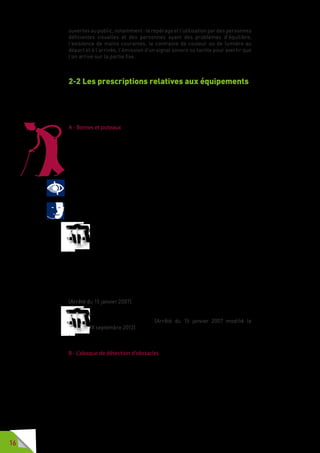 16
ouvertes au public, notamment : le repérage et l’utilisation par des personnes
déficientes visuelles et des personnes ayant des problèmes d’équilibre,
l’existence de mains courantes, le contraste de couleur ou de lumière au
départ et à l’arrivée, l’émission d’un signal sonore ou tactile pour avertir que
l’on arrive sur la partie fixe.
2-2 Les prescriptions relatives aux équipements
Pour faciliter le cheminement des usagers sur la voirie, des équipements
sont installés. Ceux-ci doivent pouvoir être repérés et utilisés par les usagers
à mobilité réduite.
A - Bornes et poteaux
Souvent utilisés pour délimiter des espaces ou pour interdire des accès
aux engins motorisés, les bornes et poteaux doivent répondre aux objectifs
de sécurité pour lesquels on les utilise, mais ils ne doivent pas devenir un
obstacle pour les personnes malvoyantes, pour les personnes avec poussette
ou accompagnées d’enfants.
Pour les personnes handicapées visuelles et pour les personnes âgées il est
impératif de veiller à la notion de contraste entre le mobilier urbain et son
environnement. C’est une garantie de sécurité contre les risques de heurts
dans leurs déplacements sur l’espace public.
La notion de contraste permet aussi aux personnes handicapées mentales
de mieux se repérer dans l’espace. 
Afin de faciliter leur détection par les personnes malvoyantes,
les bornes et poteaux et autres mobiliers urbains situés sur les
cheminements, comportent une partie contrastée soit avec son
support, soit avec son arrière plan. La partie de couleur contrastée
est constituée d’une bande d’au moins 10 centimètres de hauteur apposée
sur le pourtour du support ou sur chacune de ses faces, sur une longueur
au moins égale au tiers de sa largeur, et à une hauteur comprise entre 1,20
mètre et 1,40 mètre.
Ce contraste est réalisé dans la partie haute des bornes et poteaux d’une
hauteur inférieure ou égale à 1,30 mètre. La hauteur de la partie contrastée
peut alors être adaptée si elle permet d’atteindre un résultat équivalent.
(Arrêté du 15 janvier 2007).
La largeur et la hauteur des bornes et poteaux respectent l’abaque
de détection d’obstacles. (Arrêté du 15 janvier 2007 modifié le
18 septembre 2012).
B - L’abaque de détection d’obstacles
L’abaque de détection d’obstacles est l’outil qui permet de définir la hauteur
minimale d’un poteau ou d’une borne en fonction de sa largeur et récipro-
quement.
L’abaque de détection d’obstacles a été modifié, à la demande des
associations de personnes aveugles ou malvoyantes, après concertation
avec les organisations professionnelles représentatives du mobilier urbain
et les services techniques de collectivités locales.
 