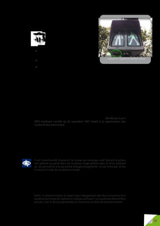 19
traversée pour piétons de voies tramways ou de
transports en commun en site propre et les feux
de signalisation R 24 au droit de traversée pour
piétons de passages à niveau.
Lorsque les feux réglant la traversée des
piétons sont équipés de dispositifs tac-
tiles ou sonores destinés aux personnes
aveugles ou malvoyantes, les indications
données par ces dispositifs sont les suivantes :
 unmessagetactileémisparleboîtier(mouvement
vibratoire ou rotatif) donne l’autorisation de
s’engager sur le passage piéton ;
 un message sonore codé donne l’autorisation de
s’engager sur le passage piéton ;
 un message verbal débutant par « rouge piéton » [R12] ou « stop piéton »
[R25] fait interdiction de s’engager sur la traversée piétonne ou obligation
de la dégager au plus vite.
Les dispositifs pour les personnes aveugles ou malvoyantes, dont les signaux
bicolores R12 doivent être équipés, sont tactiles ou sonores.
Le signal tactile est activé pendant toute la durée du feu vert. Il est délivré
par un boîtier manuel émettant une vibration ou doté d’un cône tournant.
Le système sonore est activé en permanence ou sur appel (télécommande et
éventuellement bouton poussoir). Il délivre un message spécifique à chaque
signal (silhouette verte ou silhouette rouge) et répété pendant toute la durée
de celui-ci.
Lesignald’arrêtR25doitêtreéquipéd’undispositifsonorepourlespersonnes
aveugles ou malvoyantes. Le dispositif sonore est activé par télécommande
et éventuellement par bouton poussoir. Il délivre un message spécifique
pendant toute la durée de fonctionnement des feux rouges. (Arrêté du 2 avril
2012 modifiant l’arrêté du 24 novembre 1967 relatif à la signalisation des
routes et des autoroutes).
Pour les PAM, la sonorisation des feux de signalisation est un élément
essentiel de leur confort et de leur ressenti en terme de sécurité dans leur
cheminement.
Une uniformisation des messages parlés sur la phase « rouge piéton » et
des messages codés sur la phase « vert piéton » permet que chaque usager
aveugle ou malvoyant, français ou étranger, qu’il maîtrise ou non la langue
française, où qu’il soit, d’où qu’il vienne, puisse se repérer avec le maximum
d’autonomie et de sécurité sur toutes les voiries de France.
Il est recommandé d’asservir le niveau du message codé (durant la phase
vert piéton) ou parlé (lors de la phase rouge piéton) avec le bruit ambiant
ou, de permettre à la personne aveugle d’augmenter le son émis par le feu
tricolore à l’aide de sa télécommande.
A noter que les équipements de répétition des feux tricolores installés avant
2002 (entrée en vigueur de l’IISR et de la norme S32 002) doivent être mis aux
normes d’ici novembre 2012.
Les feux tricolores mis en place depuis 2002 ou ayant fait l’objet de travaux
depuis cette date doivent être équipés d’un dispositif de répétition.
Enfin, il convient d’avoir à l’esprit que l’équipement des feux tricolores d’un
systèmetechniquederépétitionn’estpassuffisant :cessystèmesdoiventêtre
activés c’est-à-dire programmés et maintenus en état de fonctionnement.
« Signal R12 » équipé d’un répétiteur sonore
 