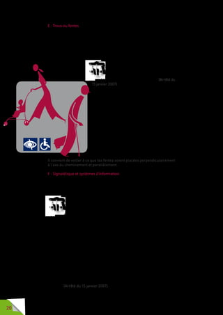 20
E - Trous ou fentes
Aussi étonnant que cela puisse paraître, les trous et les fentes font partie
intégrante de la voirie. Cela concerne aussi bien les grilles d’arbres et les
grilles de bouches de ventilation des réseaux souterrains comme les égouts
et le métro, que les regards d’évacuation des eaux pluviales ou les accès
aux réseaux téléphoniques, de gaz, d’électricité, d’eau courante ou de fibres
optiques.
Les trous ou fentes dans le sol résultant
de la présence de grilles ou autres
équipements ont un diamètre ou une
largeur inférieurs à 2 centimètres. (Arrêté du
15 janvier 2007).
Jusqu’à 2 centimètres, la sécurité des usagers
est garantie. Au-delà il y a un réel danger pour
les utilisateurs de canne blanche  ou pour les
personnes se déplaçant à l’aide d’une ou deux
cannes  ; si la canne n’a pas d’embout large,
proéminent ou en forme de boule, elle peut se
trouver prise dans le trou ou la fente d’une grille
d’arbre, d’un regard, d’une grille de protection sur
rigole, ou d’un élément de décoration.
Les fentes supérieures à 2 centimètres sont aussi
un obstacle aux roues des fauteuils roulants et
des déambulateurs, aux parapluies et à certains
talons de chaussures pouvant provoquer des
blessures plus ou moins sérieuses.
Il convient de veiller à ce que les fentes soient placées perpendiculairement
à l’axe du cheminement et parallèlement.
F - Signalétique et systèmes d’information
Lorsqu’une personne chemine sur la voirie ou sur un espace public, il est
important qu’elle puisse se repérer rapidement, s’orienter et, lorsque les
équipements le permettent, communiquer.
Les informations visuelles apposées sur le mobilier urbain et
destinéesàl’indicationdeslieuxouàl’informationdupublicpeuvent
être doublées par un signal sonore. Les informations visuelles
sont facilement compréhensibles, lisibles en toutes conditions, y
compris d’éclairage, visibles en position debout comme en position assise et
contrastées par rapport au fond, tel que précisé dans l’annexe « contrastes
visuels ». Les caractères ont une hauteur de 1,5 centimètre au minimum
pour une lecture proche, de 15 centimètres pour une lecture à 4 mètres et de
20 centimètres pour une lecture à 6 mètres.
Lorsque le système d’information comporte des commandes, leur surface de
contact tactile est située entre 0,90 mètre et 1,30 mètre du sol. Ces éléments
sont identifiés par un pictogramme ou une inscription en relief. Le dispositif
peut être atteint par une personne en fauteuil roulant, un espace d’au moins
0,90 mètre par 1,30 mètre en permettant l’usage sans danger. Lorsque des
messages sonores doublent les messages visuels, ils sont délivrés par un
matériel permettant à une personne présentant une déficience auditive de
les comprendre.
Les escaliers et, chaque fois que cela est possible, les autres équipements
susceptibles d’être signalés au moyen d’idéogrammes sont indiqués de cette
manière. (Arrêté du 15 janvier 2007).
 