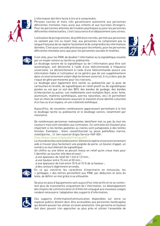 21
L’information doit être facile à lire et à comprendre.
Phrases courtes et mots clés garantissent autonomie aux personnes
déficientes mentales mais aussi aux enfants et aux touristes étrangers.
Pour les personnes atteintes de troubles psychiques ou pour les personnes
déficientes intellectuelles, c’est l’assurance d’un déplacement sans stress.
L’utilisation de pictogrammes, de préférence normés, permet aux personnes
ne sachant pas lire ou lisant mal, aux personnes ne comprenant pas la
langue française de se repérer facilement et de comprendre les informations
données. C’est aussi une aide précieuse pour les enfants, pour les personnes
déficientes mentales ainsi que pour les personnes sourdes et muettes.
Il est utile, pour les PAM, de doubler l’information ou la signalétique visuelle
par un moyen sonore ou tactile ou podotactile.
Le doublage sonore de la signalétique ou de l’information peut être soit
automatique, soit déclenché à l’aide d’une télécommande à fréquence
universelle. Le déclenchement à l’aide d’une télécommande assure une
information fiable à l’utilisateur et ne génère pas de son supplémentaire
dans un environnement urbain déjà fortement sonorisé. Il n’y a donc pas de
risque de gêne permanente pour les riverains.
Le doublage peut également être tactile ou podotactile par la pose de
cartouches en braille, de signalétiques en relief positif ou de signalétiques
posées au sol que ce soit des BEV, des bandes de guidage, des bandes
d’intersection ou autres. Les revêtements sont multiples (bois, acier, fonte,
aluminium, matières synthétiques, pierres naturelles, etc.) et permettent
tout un choix de combinaisons assurant le maintien d’une identité culturelle
d’un lieu ou d’un espace, et une créativité esthétique.
Aujourd’hui, de nouvelles combinaisons apparaissent permettant à la fois
le doublage tactile ou podotactile et le doublage sonore, notamment par
résonance.
De nombreuses personnes malvoyantes identifient mal ou pas du tout les
couleurs mais sont sensibles aux contrastes. Ce contraste est d’autant plus
important si les teintes pastelles ou claires sont juxtaposées à des teintes
foncées. Exemples  : blanc cassé/chocolat ou jaune paille/bleu marine,
violet/parme… cf. lien nuancier Argos Service-FAF-IDV :
(http://www.cfpsaa.fr/spip.php?rubrique64)
Lechoixdeteintescontrastéesentrel’élémentàrepéreretsonenvironnement
aide à trouver plus facilement une poignée de porte, un bouton d’appel, un
numéro ou tout élément de signalétique.
Un chiffre ou une lettre se perçoit mieux en relief qu’en creux mais pour
l’identifier au toucher elle devrait avoir :
 une épaisseur de relief de 1 mm à 1,5 mm ;
 une hauteur entre 15 mm et 50 mm ;
 une épaisseur de trait entre 10 % et 15 % de la hauteur ;
 des contours légèrement arrondis.
En ce qui concerne les caractères d’imprimerie en minuscule, les
«  jambages  » des lettres permettent aux PAM, par déduction et sens du
texte, de définir un mot grâce à sa silhouette.
De plus en plus d’équipements sont aujourd’hui interactifs et ne se conten-
tent plus de transmettre uniquement de l’information. Le développement
des moyens de communication et d’Internet conjugué aux nouveaux usages
rendent nécessaire l’adaptation des supports d’information.
Ces supports d’information/communication disponibles sur voirie ou
espaces publics doivent donc être accessibles aux personnes handicapées
qui doivent pouvoir les utiliser en toute autonomie. Une personne en fauteuil
doit donc pouvoir s’en approcher au plus près et utiliser l’ensemble de
 