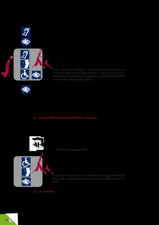 22
ses fonctionnalités. Le respect des hauteurs réglementaires permettra
également l’accessibilité des équipements aux personnes de petite taille.
Il est utile que le doublage sonore de l’information visuelle, tout en
transmettant l’information aux PAM, puisse être accessible aux personnes
sourdes ou malentendantes par une traduction écrite ou en langue des
signes française (LSF) ou à l’aide de pictogrammes. Une boucle magnétique
garantira aux personnes appareillées un confort d’usage.
La douche sonore est également un équipement qui offre une
qualité de service appréciable pour l’ensemble des usagers,
notamment dans un environnement bruyant. La douche
sonore est un système permettant au son de littéralement
tomber sur la personne située sous un haut-parleur diffusant
un son qui ne sera perçu que par cet utilisateur.
Il est important d’intégrer l’ensemble des équipements de
communication et de ne pas se limiter uniquement aux équi-
pements d’information pour garantir une bonne accessibilité
de la voirie et des espaces publics.
Lorsque des équipements tactiles comme les bandes de guidage au sol sont
installés, il est important d’utiliser des équipements normés AFNOR.
Les travaux de normalisation relatifs aux dispositifs de guidage au sol sont
en cours.
De nombreux équipements installés sur la voirie et sur les espaces publics
doivent pouvoir bénéficier de ces recommandations : les toilettes publiques,
les bacs d’évacuation de déchets, les boîtes aux lettres, etc.
G - Les dispositifs de passage sélectif ou « chicanes »
Sur de nombreux cheminements, des chicanes sont installées pour interdire
l’accès des sites aux engins motorisés, comme dans le cas d’espaces
principalement dédiés aux piétons et aux modes de transport doux tels les
voies vertes, les chemins de randonnées, les voies piétonnes, etc.
Si un cheminement pour piétons comporte un dispositif de passage
sélectif ou «  chicane  », sans alternative, ce dispositif permet
le passage d’un fauteuil roulant d’un gabarit de 0,80 mètre par
1,30 mètre. (Arrêté du 15 janvier 2007).
Dimensionnées pour empêcher le passage des deux roues,
les chicanes ne doivent pas être un obstacle pour les PAM et
un obstacle infranchissable pour une personne en fauteuil,
ainsi que pour les poussettes. Elles peuvent aussi être une
gêne pour les personnes déficientes mentales.
A ce titre, la barrière ou le dispositif de passage sélectif doit
comporter un rappel bas pour permettre sa détection par les
PAM.
H - Les sanitaires
La présence de sanitaires sur la voirie est un gage de confort pour
l’ensemble des usagers, particulièrement sur les sites à forte fréquentation
et touristiques. Il existe des modèles adaptés aux personnes handicapées
permettant l’usage de ces équipements par les personnes en fauteuil.
 