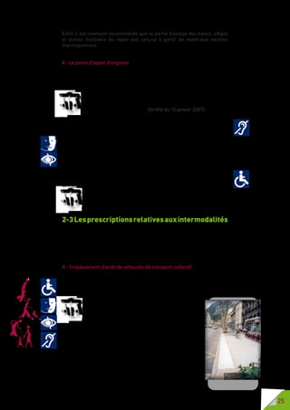 25
Enfin il est vivement recommandé que la partie d’assise des bancs, sièges
et autres mobiliers de repos soit conçue à partir de matériaux neutres
thermiquement.
K - Le poste d’appel d’urgence
Les postes d’appel d’urgence sont un élément de la sécurité des usagers de
la voirie ; ils permettent d’alerter les services de secours et de police des
incidents nécessitant une action rapide.
Les postes d’appel d’urgence sont munis du matériel nécessaire
pour délivrer un retour d’information pouvant être reçu et interprété
par une personne handicapée. (Arrêté du 15 janvier 2007).
Il est important qu’une personne sourde ou malentendante puisse savoir que
son appel est bien pris en compte, particulièrement dans les cas d’urgence.
Les codes couleur sont un des éléments d’information : une couleur lors de
l’appel, une couleur lors du retour d’appel, par exemple.
Les fonctionnalités de l’équipement doivent permettre à une PAM ou une
personne déficiente mentale d’être autonome dans le repérage et le manie-
ment de l’équipement.
Ces équipements doivent pouvoir être accessibles aux personnes en fauteuil
tant dans l’approche au plus près de l’équipement que dans le maniement
des boutons et commandes.
Ils doient être conformes à la norme NF P99-254.
2-3Lesprescriptionsrelativesauxintermodalités
La voirie et les espaces publics sont un des maillons de la chaîne du
déplacement et l’accessibilité doit également prendre en compte le
traitement des interfaces avec les transports, qu’ils soient collectifs ou
individuels, et avec le cadre bâti.
A - Emplacement d’arrêt de véhicules de transport collectif
L’accessibilité des points d’arrêt de transport collectif est un des maillons
essentiels de l’accessibilité de la voirie et de la continuité de la chaîne du
déplacement avec des transports accessibles.
L’emplacement d’arrêt, jusqu’à la bordure du trottoir,
est situé à une hauteur adaptée aux matériels roulants
qui circulent sur la ligne de transport. Au moins un
cheminementdonnantaccèsàl’aired’attentedesvoyageurs
est totalement dégagé d’obstacle depuis le trottoir.
Une largeur minimale de passage de 0,90 mètre, libre de
tout obstacle, est disponible entre le nez de bordure de
l’emplacement d’arrêt et le retour d’un abri pour voyageur
éventuel. Si le cheminement pour piétons n’est pas accessible du
côté du cadre bâti, cette largeur est au minimum de 1,40 mètre.
Une aire de rotation de 1,50  mètre de diamètre permet la
manœuvre d’un fauteuil roulant qui utilise le dispositif d’aide à
l’embarquement ou au débarquement du véhicule.
 