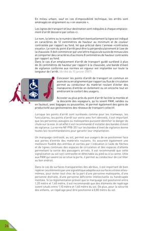 26
En milieu urbain, sauf en cas d’impossibilité technique, les arrêts sont
aménagés en alignement ou « en avancée ».
Les lignes de transport et leur destination sont indiquées à chaque emplace-
ment d’arrêt desservi par celles-ci.
Le nom, la lettre ou le numéro identifiant éventuellement la ligne est indiqué
en caractères de 12 centimètres de hauteur au minimum et de couleur
contrastée par rapport au fond, tel que précisé dans l’annexe «contrastes
visuels». Le nom du point d’arrêt peut être lu perpendiculairement à l’axe de
la chaussée. Il doit commencer par une lettre majuscule suivie de minuscules
et comporter des caractères d’au moins 8 centimètres de hauteur contrastés
par rapport au fond.
Dans le cas d’un emplacement d’arrêt de transport guidé surélevé à plus
de 26 centimètres de hauteur par rapport à la chaussée, une bande d’éveil
de vigilance conforme aux normes en vigueur est implantée sur toute la
longueur de l’arrêt. (Arrêté du 15 janvier 2007).
Concevoir les points d’arrêt de transport en commun en
avancée ou en alignement par rapport au flux de circulation
permet au conducteur du matériel roulant d’éviter des
manœuvres d’entrée en évitement ou en encoche tout en
améliorant le confort des usagers.
Accoster au plus près du point d’arrêt facilite la montée et
la descente des voyageurs, qu’ils soient PAM, valides ou
en fauteuil, avec bagages ou poussettes, et permet également des gains de
productivité aux gestionnaires des réseaux de transport collectif.
Lorsque les points d’arrêt sont surélevés comme pour les tramways, les
funiculaires, les points d’arrêt sur voirie avec fort dénivelé, il est important
que les personnes aveugles ou malvoyantes puissent identifier le danger de
chute sur la voie. A cet effet il est recommandé d’installer des bandes d’éveil
de vigilance. La norme NF P98-351 sur les bandes d’éveil de vigilance donne
toutes les recommandations pour garantir leur implantation.
Un marquage contrasté, au sol, permet aux usagers de se positionner face
aux portes d’entrée des matériels roulants. Ils assurent également une
meilleure fluidité des entrées et sorties par l’indication à l’aide de flèches
et de lignes continues des espaces de circulation et des espaces d’attente
permettant la sortie des passagers arrivés. Il est recommandé que cette
signalisation au sol soit contrastée et détectable au pied ou à la canne. Utile
aux PAM qui savent où se situe la porte, il permet au conducteur de s’arrêter
au bon endroit.
Dans le cas de surfaces transparentes des abribus, il est important de bien
repérercesélémentsparunesignalétiqueadaptéeauxsurfacesvitréeselles-
mêmes, pour éviter tout choc de la part d’une personne malvoyante, d’une
personne distraite, d’une personne déficiente intellectuelle ou handicapée
mentale. Si la réglementation prévoit que le marquage soit positionné entre
1,20 mètre et 1,40 mètre, il est recommandé que des éléments de repérage
soient situés entre 1,10 mètre et 1,60 mètre du sol. De plus, pour la sécurité
des enfants, un repérage peut être positionné à 0,80 mètre du sol.
 