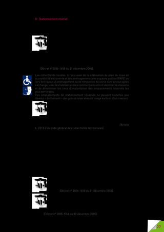 27
B - Stationnement réservé
Il est nécessaire pour les personnes handicapées de pouvoir stationner au
plus près des lieux de vie dans lesquels elles se rendent pour garantir la
continuité de la chaîne du déplacement.
Lorsque des places de stationnement sont matérialisées sur le
domaine public, au moins 2 % de l’ensemble des emplacements de
chaque zone de stationnement, arrondis à l’unité supérieure, sont
accessibles et adaptées aux personnes circulant en fauteuil roulant.
Lorsque cet aménagement fait partie d’un projet global de stationnement,
le nombre de places réservées est calculé sur la base de l’ensemble des
emplacements prévus au projet. Au-delà de cinq cents places, le nombre de
places aménagées est fixé par arrêté municipal sans pouvoir être inférieur à
dix. (Décret n°2006-1658 du 21 décembre 2006).
Les collectivités locales, à l’occasion de la réalisation du plan de mise en
accessibilité de la voirie et des aménagements des espaces publics (PAVE) ou
lors de travaux d’aménagement ou de rénovation de voirie sont encouragées
à échanger avec les habitants et les commerçants afin d’identifier les besoins
et de déterminer les lieux d’implantation des emplacements réservés les
plus pertinents.
Ces emplacements de stationnement réservés ne peuvent toutefois pas
devenir – tacitement – des places réservées à l’usage exclusif d’un riverain.
Le maire peut, par arrêté motivé, eu égard aux nécessités de la
circulation et de la protection de l’environnement : (…)- réserver
sur la voie publique ou dans tout autre lieu de stationnement ouvert
au public des emplacements de stationnement aménagés aux
véhicules utilisés par les personnes titulaires de la carte de stationnement
prévue à l’article L241-3-2 du code de l’action sociale et des familles et aux
véhicules bénéficiant du label auto partage tel que défini par décret. (Article
L. 2213-2 du code général des collectivités territoriales).
Attention : les places de stationnement réservées sur les parkings (en tant
que voies privées ouvertes à la circulation publique) doivent faire l’objet d’un
arrêté du maire.
L’accès aux places de stationnement réservées doit être libre. Aucun
système, ne doit en entraver l’accès.
Certaines collectivités locales ont, par le passé, pensé qu’un système
d’arceaux ou de bornes rétractables étaient la meilleure solution pour
garantir aux personnes titulaires de la carte de stationnement de pouvoir
disposer de places réservées. Ces systèmes étant utilisables avec une
télécommande ou un autre système interactif, beaucoup d’utilisateurs des
places de stationnement réservé dépourvus de ce matériel ne pouvaient
avoir accès à ces places. Ces systèmes sont illégaux !
Les emplacements réservés sont librement accessibles. Leur
agencement permet à toute personne de rejoindre le trottoir ou
le cheminement pour piétons sans danger et sans rencontrer
d’obstacle. (Décret n° 2006-1658 du 21 décembre 2006).
En outre, sur la voie publique ou privée ouverte à la circulation
publique, les emplacements de stationnement réservés aux
personnes titulaires de la carte de stationnement prévue à l’article
L.241-3-2 du code de l’action sociale et des familles sont directement
accessibles sans nécessité de recourir à des dispositifs protégeant leur
accès. (Décret n° 2005-1766 du 30 décembre 2005).
 