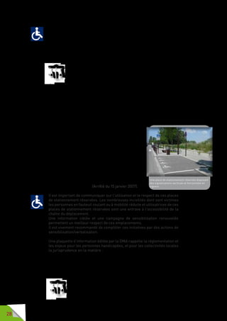 28
Afin de garantir la continuité de la chaîne du déplacement, il est indispensable
qu’une personne handicapée puisse accéder aux emplacements de
stationnement réservé. Les dimensions prescrites permettent à une
personne en fauteuil d’être en sécurité lors des manœuvres pour accéder et
pour quitter cet emplacement.
Le respect de ces critères permet également l’accessibilité des équipements
aux personnes de petite taille.
Un emplacement réservé ne peut être d’une largeur inférieure à
3,30 mètres et présente une pente et un dévers transversal inférieur
à 2 %. S’il n’est pas de plain-pied avec le trottoir, un passage d’une
largeur au moins égale à 0,80 mètre permet de rejoindre le trottoir
en sécurité sans emprunter la chaussée au moyen d’un abaissé aménagé
conformément aux prescriptions énoncées (dans la section «  traversées
pour piétons, » page 13).
Par dérogation à la règle énoncée ci-dessus, en cas de stationnement
longitudinal à gauche et de plain-pied avec le trottoir, la largeur de
l’emplacement prévu pour le véhicule peut être réduite à 2 mètres, à
condition de ménager une largeur de trottoir de 1,80 mètre comprenant une
bande latérale matérialisée de 0,80 mètre au droit de cet emplacement.
Les emplacements réservés sont signalés
conformément à l’arrêté du 7 juin 1977 et à l’arrêté du
16 février 1988 susvisés, et notamment aux dispositions
de l’article 55 et de l’article 118 de l’instruction
interministérielle sur la signalisation routière,
quatrième partie (signalisation de prescription) et
septième partie marques sur chaussées). Ils sont
répartis de manière homogène sur la totalité de la
voirie et des espaces publics.
En cas de stationnement payant, les instructions
figurant sur les parcmètres ou les horodateurs sont
lisibles en toute condition en position assise comme
en position debout. Les commandes permettant
d’actionner le dispositif de paiement sont situés entre
0,90 mètre et 1,30 mètre. (Arrêté du 15 janvier 2007).
Il est important de communiquer sur l’utilisation et le respect de ces places
de stationnement réservées. Les nombreuses incivilités dont sont victimes
les personnes en fauteuil roulant ou à mobilité réduite et utilisatrices de ces
places de stationnement réservées sont une entrave à l’accessibilité de la
chaîne du déplacement.
Une information ciblée et une campagne de sensibilisation renouvelée
permettent un meilleur respect de ces emplacements.
Il est vivement recommandé de compléter ces initiatives par des actions de
sensibilisation/verbalisation.
Une plaquette d’information éditée par la DMA rappelle la réglementation et
les enjeux pour les personnes handicapées, et pour les collectivités locales
la jurisprudence en la matière : « Le stationnement réservé aux personnes
handicapées ou à mobilité réduite : guide juridique et pratique à l’usage des
collectivités territoriales » - Ministère du Développement durable.
Pour avoir le droit d’utiliser les places de stationnement réservées, il faut
êtretitulairedelacartedestationnementpourlespersonneshandicapées.
«  Art. R. 241-20. – La carte de stationnement pour personnes
handicapées permet à son titulaire ou à la personne qui
l’accompagne effectivement de bénéficier des dispositions qui
peuvent être prises en faveur des personnes handicapées par
Une place de stationnement réservée disposant
des signalisations verticale et horizontale en
vigueur.
 
