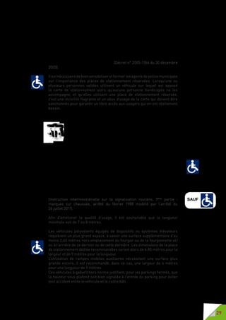 29
les autorités administratives compétentes en matière de circulation et de
stationnement, et en particulier d’utiliser les emplacements réservés au
stationnement des personnes handicapées en tous lieux ouverts au public.
La carte de stationnement pour personnes handicapées est apposée en
évidence à l’intérieur et derrière le pare-brise du véhicule utilisé pour le
transport de la personne handicapée, de manière à être vue aisément par
les agents habilités à constater les infractions à la réglementation de la
circulation et du stationnement. Elle est retirée dès lors que la personne
handicapée n’utilise pas le véhicule. » (Décret n° 2005-1766 du 30 décembre
2005).
Il est nécessaire de bien sensibiliser et former les agents de police municipale
sur l’importance des places de stationnement réservées. Lorsqu’une ou
plusieurs personnes valides utilisent un véhicule sur lequel est apposé
la carte de stationnement alors qu’aucune personne handicapée ne les
accompagne, et qu’elles utilisent une place de stationnement réservée,
c’est une incivilité flagrante et un abus d’usage de la carte qui doivent être
sanctionnés pour garantir un libre accès aux usagers qui en ont réellement
besoin.
Il faut cependant avoir à l’esprit que le handicap de certains titulaires de la
carte de stationnement peut-être « invisible ».
Les places de stationnement réservées doivent répondre aux
prescriptions techniques de l’instruction interministérielle sur
la signalisation routière (IISR), conformément à l’article 55-3,
paragraphe C 2).
Emplacement réservé au stationnement des véhicules utilisés par les
personnes titulaires de la carte de stationnement prévue à l’article L. 241-
3-2 du code de l’action sociale et des familles. Seul est obligatoire le
pictogramme conforme au modèle figurant ci-annexé peint en blanc sur les
limites ou le long de l’emplacement : ses dimensions sont de 0,50 m x 0,60 m
ou de 0,25 m x 0,30 m.
Ce pictogramme peut néanmoins [en complément] être placé au milieu
de l’emplacement de stationnement : ses dimensions sont dans ce cas de
1m x 1,2 m.
La signalisation verticale est composée du panneau B6d («  interdit de
stationner et de s’arrêter ») et du panonceau M6h.
(Instruction interministérielle sur la signalisation routière, 7ème
partie  :
marques sur chaussée, arrêté du février 1988 modifié par l’arrêté du	
26 juillet 2011).
Afin d’améliorer la qualité d’usage, il est souhaitable que la longueur
minimale soit de 7 ou 8 mètres.
Les véhicules polyvalents équipés de dispositifs ou systèmes élévateurs
requièrent un plus grand espace, à savoir une surface supplémentaire d’au
moins 2,40 mètres hors emplacement du fourgon ou de la fourgonnette et/
ou à l’arrière de ce dernier ou de cette dernière. Les dimensions de la place
de stationnement dédiée recommandées seront alors de 4,80 mètres pour la
largeur et de 9 mètres pour la longueur.
L’utilisation de rampes mobiles auxiliaires nécessitant une surface plus
grande encore, il est recommandé, dans ce cas, une largeur de 6 mètres
pour une longueur de 9 mètres.
Ces véhicules à gabarit hors norme justifient, pour les parkings fermés, que
la hauteur sous plafond soit bien signalée à l’entrée du parking pour éviter
tout accident entre le véhicule et le cadre bâti.
SAUF
 
