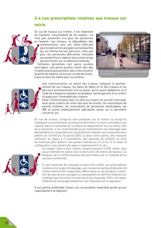 30
2-4 Les prescriptions relatives aux travaux sur
voirie
En cas de travaux sur trottoir, il est important
de maintenir l’accessibilité de cet espace  ; ce
n’est pas seulement vrai pour les personnes
en fauteuil. Les travaux, la dégradation des
cheminements sont une réelle difficulté
pourlespersonnesaveuglesoumalvoyantes
qui ont mémorisé leur parcours, ainsi que
pour les personnes déficientes mentales
qui perdent leurs repères sécurisants et qui
peuvent butter sur un obstacle inattendu.
Certaines personnes soit parce qu’elles
sont âgées, soit parce qu’elles vivent avec des
troubles psychiques peuvent, dans cette situation
de perte de repères, se trouver en état de stress.
Il peut en être de même pour les enfants.
Une communication, en amont des travaux, indiquant le position-
nement de ces travaux, les dates de début et fin des travaux et les
parcours provisoirement mis en place, qu’ils soient pédestres ou à
l’aide de transports navettes accessibles, seront garants d’un confort
d’usage pour l’ensemble des citoyens.
Cette communication peut se faire au travers du journal municipal,
ainsi qu’au travers de relais tels que les écoles, les associations de
parents d’élèves, les associations de personnes handicapées, les
IME et autres établissements spécialisés situés sur le périmètre
concerné, etc.
En cas de travaux, lorsqu’ils sont pratiqués sur le trottoir ou lorsqu’ils
impliquent la neutralisation d’une partie de trottoir, si ceux-ci entraînent une
rupture dans la continuité de la chaîne du déplacement sur un même côté
de la chaussée, il est recommandé qu’un cheminement soit aménagé sans
dénivellation ou respectant les prescriptions relatives aux traversées pour
piétons de l’arrêté du 15 janvier 2007, à savoir entre autres, des ressauts
inférieurs ou égaux à 2 centimètres, des abaissés de trottoirs au droit
de traversée pour piétons, des pentes inférieures à 5, 8 ou 12 % selon la
configuration, avec paliers de repos si supérieurs à 5 %, etc.
Sa largeur pourra être réduite temporairement à 0,90 mètre sans
aucun élément en saillie situé à moins de 2,20 mètres de hauteur. La
longueur de ce rétrécissement doit permettre une co-visibilité entre
ses deux extrémités.
Si une traversée de chaussée ne peut être évitée, les prescriptions
relatives à la largeur de passage, aux ressauts et pentes d’abaissés de
trottoir devront être respectées. Même dans ce cas de figure, l’atten-
tion des personnes aveugles ou malvoyantes se doit être éveillée sur
le danger que constitue la traversée d’une chaussée. Enfin, les règles
relatives au marquage temporaire sur chaussée sont à appliquer.
Il est parfois préférable d’avoir une accessibilité imparfaite plutôt qu’une
impossibilité à se déplacer.
En cas de travaux, il convient de garantir l’accessibilité
du cheminement
 