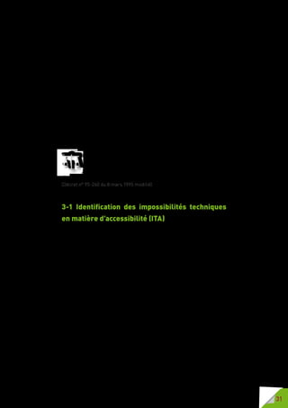31
3 - Impossibilités
techniques en matière
d’accessibilité (ITA)
Toutes les règles énoncées dans le chapitre 2 veillent à
l’accessibilité de la cité. Lorsqu’il y a impossibilité technique
avérée en matière d’accessibilité le législateur a prévu la
possibilité de dérogation.
Si des difficultés apparaissent lors de travaux il convient de solliciter l’avis de
la Commission Consultative Départementale de Sécurité et d’Accessibilité
(CCDSA) pour déroger sur une ou plusieurs règles d’accessibilité de la voirie
et des espaces publics pour impossibilité technique.
La CCDSA examine les dérogations aux dispositions relatives à
l’accessibilité aux personnes handicapées ou à mobilité réduite de
la voirie et des espaces publics, conformément aux dispositions du
décret n° 2006-1658 du 21 décembre 2006 relatif aux prescriptions
techniques pour l’accessibilité de la voirie et des espaces publics.
(Décret n° 95-260 du 8 mars 1995 modifié).
3-1 Identification des impossibilités techniques
en matière d’accessibilité (ITA)
Les impossibilités techniques peuvent être identifiées au moment de l’avant-
projet (sommaire ou définitif). Elles peuvent également être repérées et
étudiées lors de l’élaboration du PAVE. La réalisation d’un PAVE permet,
en effet, dès la phase de préparation, de recenser, étudier, soumettre tous
les points difficiles du territoire et de mettre en évidence les impossibilités
techniques à réaliser l’accessibilité de la voirie et des espaces publics.
La plupart des ITA sont d’origine topographique ou la résultante d’un bâti ou
d’un périmètre architectural classé au patrimoine.
La recherche de solution, par la concertation entre les différents acteurs
locaux, les associations de personnes handicapées et les usagers permet
une meilleure connaissance des difficultés que peuvent rencontrer chaque
partie en présence et génère des échanges et des débats d’idées d’où peuvent
émerger des solutions inédites et innovantes.
Si aucune solution n’est trouvée permettant une accessibilité généralisée,
une demande d’avis sera déposée auprès de la CCDSA sur un ou plusieurs
points.
L’accessibilité prenant en compte toutes les familles de handicap, la demande
de dérogation ne peut porter que sur l’un des points de la réglementation
et ne peut pas concerner tout le projet  : un fort degré de pente d’une
voirie n’empêche pas de veiller à la largeur du cheminement piéton, au
positionnement du mobilier urbain en dehors du cheminement piéton, de
travailler à minorer ou supprimer les marches et différences de niveaux aux
interfaces voirie/cadre bâti et voirie/points d’arrêt transport.
 