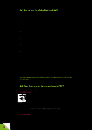 34
4–1 Focus sur le périmètre du PAVE
La loi précise que le PAVE porte au minimum sur l’ensemble des aires de
stationnement et des circulations piétonnes du territoire communal.
Au-delà du sens commun (pour lequel les circulations piétonnes correspon-
dent à l’ensemble des lieux et espaces où les piétons circulent), le code de
la route définit les aménagements où le piéton peut, et parfois doit, circuler :
 les « emplacements réservés aux piétons ou normalement praticables
par eux, tels que trottoirs ou accotements » qui bordent les chaussées
doivent être empruntés par les piétons (article R 412-34 du code de la
route) ;
 l’aire piétonne : « section ou ensemble de sections de voies en agglomé-
ration, hors routes à grande circulation, constituant une zone affectée à
la circulation des piétons de façon temporaire ou permanente » (article R
110-2 du code de la route) ;
 la voie verte : « route exclusivement réservée à la circulation des véhicules
non motorisés, des piétons et des cavaliers » (article R 110-2 du code de
la route) ;
 la zone 30 : « section ou ensemble de sections de voies constituant une
zone affectée à la circulation de tous les usagers » (article R 110-2 du code
de la route), où la vitesse des véhicules est limitée à 30 km/h. Les piétons
doivent circuler sur les trottoirs ;
 la zone de rencontre  : « section ou ensemble de sections de voies en
agglomération constituant une zone affectée à la circulation de tous les
usagers. Dans cette zone, les piétons sont autorisés à circuler sur la
chaussée sans y stationner et bénéficient de la priorité sur les véhicules »
(article R110-2 du code de la route), à l’exception des tramways.
Le PAVE nécessite une connaissance approfondie du territoire. La voirie étant
un maillon intermédiaire entre le cadre bâti et les transports dans la chaîne
du déplacement, le PAVE doit donc s’articuler avec d’autres plans comme le
plan de déplacements urbains (PDU), le schéma directeur d’accessibilité des
transports collectifs (SDA TC) ou le programme local de l’habitat (PLH).
Tous les éléments sont développés dans l’ouvrage :
« L’élaboration du PAVE – Guide juridique et pratiques à l’usage des maires »
http://www.developpement-durable.gouv.fr/L-elaboration-du-PAVE-Plan-
de-mise.html
4-2 Procédure pour l’élaboration du PAVE
A - L’information
La décision d’élaborer un PAVE doit faire l’objet d’une publicité.
La commune porte sa décision d’élaborer un plan de mise en
accessibilité de la voirie et des aménagements des espaces publics
à la connaissance du public par affichage en mairie pendant un
mois. Lorsque le plan est élaboré à l’initiative d’un établissement public
de coopération intercommunale, cet affichage est réalisé au siège de
l’établissement public et dans la mairie des communes membres de cet
établissement. (Décret n° 2006-1657 du 21 décembre 2006).
B - La méthode
Pour élaborer leur PAVE, certaines collectivités locales s’appuient sur une
régie interne expérimentée qui connaît le territoire et sa population, ses
 