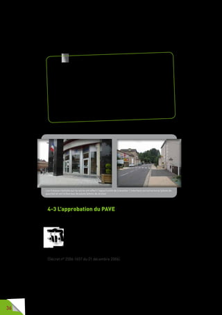 36
Si le territoire comprend plusieurs gestionnaires de voirie comme le conseil
général, une demande d’avis conforme doit être faite par l’autorité en charge
du PAVE aux autres gestionnaires. Sans réponse sous quatre mois, l’avis est
réputé conforme.
4-3 L’approbation du PAVE
Le PAVE est approuvé par le conseil municipal ou l’organe délibérant de
l’EPCI.
Le plan de mise en accessibilité de la voirie et des aménagements
des espaces publics est approuvé par délibération du conseil
municipal ou de l’organe délibérant de l’établissement public de
coopération intercommunale.
Son application fait l’objet d’une évaluation dont la périodicité est fixée par
le plan, qui prévoit également la périodicité et les modalités de sa révision.
(Décret n° 2006-1657 du 21 décembre 2006).
A noter  : dans la mesure où les commerces doivent être mis en
accessibilité et donc régler la question de la jonction établissement/
voirie publique, il est important, lors de la concertation, d’évoquer
cette question avec les commerçants et leurs associations. Le PAVE
ne saurait se désintéresser de cette question et les gestionnaires de
voirie, lors des travaux, ont tout intérêt à retenir les aménagements
techniques facilitant les déplacements des citoyens (rehaussement
global de la rue, intégration de plans inclinés, etc.).
Les projets de requalification urbaine et d’aménagement en zone 30,
zone de rencontre ou aire piétonne sont autant d’occasion pour traiter
cette même problématique des seuils d’entrée des commerces et des
habitations.
Les travaux réalisés sur la voirie ont offert l’opportunité de travailler l’interface voirie/rectorat (photo de
gauche) et voirie/bureau de poste (photo de droite)
 