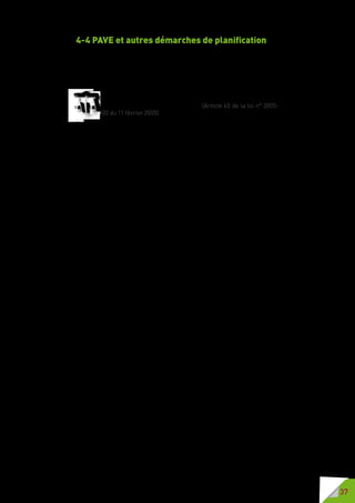 37
4-4 PAVE et autres démarches de planification
Les collectivités locales ont la possibilité d’intégrer la démarche PAVE dans
d’autres démarches de planification. La révision du plan local d’urbanisme
(PLU) permet souvent la prise en compte de la démarche « accessibilité »
dans des travaux importants de modification de la voirie notamment en ce
qui concerne les réseaux.
Ce plan de mise en accessibilité fait partie intégrante du plan de
déplacements urbains quand il existe (Article 45 de la loi n° 2005-
102 du 11 février 2005).
L’articulation PAVE/PDU trouve sa justification dans le fait que le PDU se
rapporte, entre autres, aux déplacements piétons et au stationnement.
La loi de 2005 a prévu un certain nombre d’outils de programmation et de
planification, notamment les schémas directeurs d’accessibilité des services
de transport collectif (SDA) et les diagnostics des ERP. Une démarche
concertée autour de ces différents outils est garante d’une bonne prise
en compte des problématiques à traiter, notamment celles relatives aux
interfaces voirie/transport et voirie/cadre bâti.
 