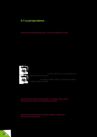38
5 - Annexes
5-1 La jurisprudence
Dans le secteur de la voirie, des décisions importantes ont été
rendues. Il convient d’en avoir connaissance.
Sûreté et commodité des passages : de la responsabilité du maire
Le tribunal administratif de Lyon a sanctionné une commune qui n’a pas fait
respecter la largeur de passage minimale de 1,4 mètre hors de tout obstacle
ou mobilier sur les cheminements. Alors que la commune avait adopté deux
arrêtés sur ce thème, avait rappelé aux commerçants la réglementation en
vigueur, avait limité les occupations du domaine public accordées à certains
commerçants, que son conseil municipal avait approuvé une charte régissant
l’usage de l’espace public et qu’une délibération d’un régime d’astreinte pour
tout équipement en infraction avait été prise, le tribunal l’a quand même
sanctionnée pour n’avoir fait dresser aucun procès-verbal et pour ne pas
avoir retiré, ou limité, l’occupation de l’espace public aux contrevenants.
Alors que le maire a été jugé compétent pour veiller à la sécurité et la
commodité de passage dans les rues, quais, places et voies publiques, son
manque d’initiative lui a été reproché par le tribunal administratif (tribunal
administratif de Lyon, 20 mars 2008, requête n°0602614).
Le tribunal administratif de Paris a articulé ces deux mêmes dispositions
juridiques :
 la compétence du maire chargé d’assurer la sûreté et la
commodité de passages dans les rues, y compris aux personnes
handicapées ou à mobilité réduite – compétence de police
municipale prévue par l’article L2212-2 du code général des
collectivités territoriales ;
 les prescriptions techniques de la réglementation « accessibilité
de la voirie » (cf. décret n°2006-1658 du 21 décembre 2006 et
arrêté du 15 janvier 2007).
Le tribunal administratif a condamné une commune qui refusait de changer
ses grilles de protection des arbres – grilles qui présentaient des fentes
supérieures à la largeur prévue par la réglementation accessibilité,
c’est-à-dire 2 cm (tribunal administratif de Paris, 21 juillet 2009, requête
n°0714443/3-3).
Sécurité juridique des marchés publics : annulation d’un marché
public pour non respect des règles d’accessibilité
Le Conseil d’État a annulé le marché public d’une commune portant sur
l’installation et l’entretien du mobilier urbain car cette commune a ignoré
les prescriptions d’accessibilité qui s’appliquaient aux mobiliers urbains sur
panneaux ou sur pieds (Conseil d’État, 4 février 2009, requête n°311344).
Voies privées ouvertes à la circulation publique : application
des normes d’accessibilité
L’étude de la jurisprudence montre que le consentement peut avoir été donné
par le propriétaire de manière tacite, notamment s’il ne s’est pas opposé au
passage répété du public.
 