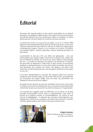 3
Editorial
Concevoir des espaces publics et des voiries accessibles est un objectif
partagé et une obligation réglementaire. Pour autant, les élus et techniciens
sont parfois démunis face aux nombreuses règles et consignes, et même
parfois peuvent renoncer devant la crainte de surcoûts excessifs.
Il convient de revenir à la source de ces règles. La loi du 11 février 2005
définit la chaîne du déplacement du point de vue de la personne. La voirie est
l’élément essentiel de cette chaîne car elle est le maillon par lequel passe
l’ensemble des usagers. Chacun a, à un moment ou un autre, à connaître
une mobilité réduite : enfants, poussettes, valises, handicap provisoire ou
permanent...
L’accessibilité ne doit plus être une affaire de spécialistes : c’est une
préoccupation que chaque usager rencontre de multiples fois, chaque fois
que sa mobilité est réduite, car la voirie est aussi l’espace le plus partagé
qui soit : y circulent et cheminent les piétons, les personnes en fauteuil,
les personnes se déplaçant à l’aide d’une ou deux cannes, les personnes
aveugles ou malvoyantes avec ou sans chien-guide, les enfants, les parents
avec poussette, les cyclistes, les rollers, les skateurs, les deux roues
motorisés, les véhicules particuliers, les transports collectifs en site propre
ou non, etc.
Il est donc indispensable de concevoir des espaces publics qui tiennent
compte de cette mixité d’usage, qui sécurisent sans exclure, qui organisent
les circulations de chaque usager sans les isoler, qui permettent une
intégration réussie de tous les usagers.
Ce guide est ainsi destiné aux élus qui souhaitent inscrire leur action dans
la création d’une ville accueillante pour tous, et aux services techniques des
collectivités locales qui conçoivent et suivent les travaux sur l’espace public.
J’ai souhaité qu’il rappelle, pour les différents cas de figure, les grands
principes d’accessibilité inscrits dans la réglementation, mais aussi et
surtout qu’il propose conseils et recommandations. Ce recueil se veut
concret et pédagogique ; il présente des principes d’aménagement qui,
intégrés dès l’amont et la conception, permettent de construire à moindre
coût des espaces publics plus faciles à vivre pour toutes et tous.
Frédéric Cuvillier
Ministre délégué chargé des Transports,
de la Mer et de la Pêche
 