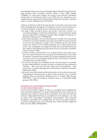 39
Le propriétaire peut à tout moment changer d’avis et prendre les dispositions
pour interdire cette circulation (Conseil d’État, 5 mars 2008, requête
n°288540). Le refus peut résulter de la pose d’une barrière interdisant
d’emprunter la voie (Conseil d’Etat, 5 mai 1958, Dorie et Jaunault) ou d’un
simple écriteau mentionnant cette interdiction (Cour de cassation, chambre
civile 2, 13 mars 1980, pourvoi n° 78-14454).
L’absence d’élément matériel de type barrière ou écriteau n’est pas le seul
critère d’appréciation du juge pour considérer une voie comme ouverte à la
circulation publique. Il examine aussi l’utilité de cette voie pour le public :
 le juge a déjà considéré qu’une voie privée n’était pas ouverte à la
circulation publique en raison de sa destination – la voie examinée n’ayant
aucune raison d’être utilisée par le public (Cour d’appel de Toulouse, 14
décembre 1998, pourvoi n°1997/03196) ;
 selon la jurisprudence, les tiers doivent pouvoir accéder à une voie privée
ouverte à la circulation publique sans que le propriétaire ne soit concerné
en rien par leur passage. Le juge a ainsi considéré qu’une voie privée
n’était pas ouverte à la circulation publique car ne desservant qu’une
ferme : par conséquent, les usagers de cette voie ne pouvaient être que
des visiteurs des habitants de cette ferme (Cour de Cassation, Chambre
civile 2, 9 janvier 1963) ;
 suivant le même raisonnement, il en a déduit qu’une voie privée, qui a
pour seul objet de desservir les occupants d’un lotissement, et qui, étant
en impasse, ne permet pas au public de l’utiliser à quelque fin que ce soit,
n’est pas ouverte à la circulation publique (Cour de Cassation, Chambre
criminelle, pourvoi n°84-95314) ;
 à l’inverse, les juges ont considéré qu’une voie qui dessert un entrepôt
et deux établissements recevant du public occupés par des professions
libérales – donc qui était utile aux clients de ces entreprises – était
ouverte à la circulation publique (Cour de Cassation, Chambre criminelle,
8 décembre 1982) ;
 les voies et aires de stationnement privées des centres commerciaux sont
classiquement reconnues par le juge comme ouvertes à la circulation
publique (Cour de Cassation, Chambre civile 2, 9 juillet 1980, pourvoi
n°78-15977 – Cour de cassation, Chambre civile 2, 14 décembre 2000,
pourvoi n°98-19312).
Dérogation pour impossibilité technique oubliée :
une procédure indispensable
La Cour administrative d’appel de Nancy a considéré qu’une délibération
d’une commune approuvant un projet d’élargissement d’une allée qui ne
respectait pas certaines prescriptions techniques, sans qu’il soit fait état
d’aucune impossibilité technique susceptible de faire obstacle à la mise
en œuvre des prescriptions techniques d’accessibilité, était entachée
d’illégalité. L’annulation de la délibération du conseil municipal relative à
ce projet d’élargissement a été confirmée (cour administrative d’appel de
Nancy, 8 mars 2008, n°07NC00187).
 