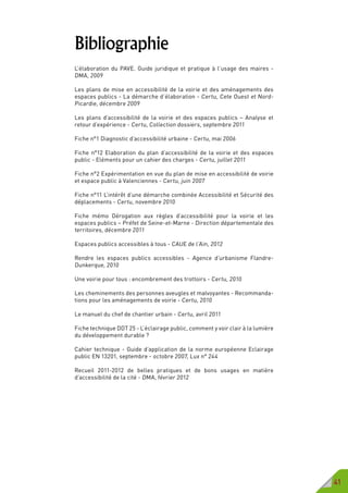 41
Bibliographie
L’élaboration du PAVE. Guide juridique et pratique à l’usage des maires -
DMA, 2009
Les plans de mise en accessibilité de la voirie et des aménagements des
espaces publics - La démarche d’élaboration - Certu, Cete Ouest et Nord-
Picardie, décembre 2009
Les plans d’accessibilité de la voirie et des espaces publics – Analyse et
retour d’expérience - Certu, Collection dossiers, septembre 2011
Fiche n°1 Diagnostic d’accessibilité urbaine - Certu, mai 2006
Fiche n°12 Elaboration du plan d’accessibilité de la voirie et des espaces
public - Eléments pour un cahier des charges - Certu, juillet 2011
Fiche n°2 Expérimentation en vue du plan de mise en accessibilité de voirie
et espace public à Valenciennes - Certu, juin 2007
Fiche n°11 L’intérêt d’une démarche combinée Accessibilité et Sécurité des
déplacements - Certu, novembre 2010
Fiche mémo Dérogation aux règles d’accessibilité pour la voirie et les
espaces publics – Préfet de Seine-et-Marne - Direction départementale des
territoires, décembre 2011
Espaces publics accessibles à tous - CAUE de l’Ain, 2012
Rendre les espaces publics accessibles - Agence d’urbanisme Flandre-
Dunkerque, 2010
Une voirie pour tous : encombrement des trottoirs - Certu, 2010
Les cheminements des personnes aveugles et malvoyantes - Recommanda-
tions pour les aménagements de voirie - Certu, 2010
Le manuel du chef de chantier urbain - Certu, avril 2011
Fiche technique DDT 25 - L’éclairage public, comment y voir clair à la lumière
du développement durable ?
Cahier technique - Guide d’application de la norme européenne Eclairage
public EN 13201, septembre - octobre 2007, Lux n° 244
Recueil 2011-2012 de belles pratiques et de bons usages en matière
d’accessibilité de la cité - DMA, février 2012
 