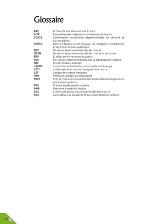 42
Glossaire
ABF	 	 Architecte des bâtiments de France
AITF		 Association des ingénieurs territoriaux de France
CCDSA		Commission consultative départementale de sécurité et
d’accessibilité
CERTU		Centre d’études sur les réseaux, les transports, l’urbanisme
et les constructions publiques
DDT		 Direction départementale des territoires
DDTM		 Direction départementale des territoires et de la mer
ERP		 Etablissement recevant du public
IISR		 Instruction interministérielle sur la signalisation routière
IME		 Institut médico-éducatif
LAURE		 Loi sur l’air et l’utilisation rationnelle de l’énergie
LOTI		 Loi d’orientation sur les transports intérieurs
LSF		 Langue des signes française
PAM		 Personne aveugle ou malvoyante
PAVE		Plandemiseenaccessibilitédelavoirieetdesaménagements
des espaces publics
PDU		 Plan de déplacements urbains
PMR		 Personne à mobilité réduite
SDA		 Schéma directeur d’accessibilité des transports
SRU		 Loi relative à la solidarité et au renouvellement urbains
 