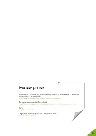 43
Pour aller plus loin
Ministère de l’Ecologie, du Développement durable et de l’Energie - Délégation
ministérielle à l’Accessibilité :
http://www.developpement-durable.gouv.fr/-accessibilite
Centre de ressources de l’Accessibilité :
http://www.developpement-durable.gouv.fr/-Centre-de-Ressources-de-l-.html
Certu :
http://www.certu.fr/
Légifrance, le service public de la diffusion du droit :
www.legifrance.gouv.fr
 