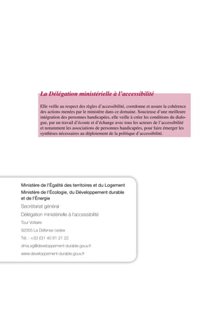MINISTÈRE
DE L’ÉGALITÉ DES TERRITOIRES
ET DU LOGEMENT
www.territoires.gouv.fr
MINISTÈRE DE L’ÉCOLOGIE,
DU DÉVELOPPEMENT DURABLE
ET DE L’ÉNERGIE
www.developpement-durable.gouv.fr
Concevoir une voirie
accessible pour tous
Ministère de l’Égalité des territoires et du Logement
Ministère de l’Écologie, du Développement durable
et de l’Énergie
Secrétariat général
Délégation ministérielle à l’accessibilité
Tour Voltaire
92055 La Défense cedex
Tél. : +33 (0)1 40 81 21 22
dma.sg@developpement-durable.gouv.fr
www.developpement-durable.gouv.fr
Elle veille au respect des règles d’accessibilité, coordonne et assure la cohérence
des actions menées par le ministère dans ce domaine. Soucieuse d’une meilleure
intégration des personnes handicapées, elle veille à créer les conditions du dialo-
gue, par un travail d’écoute et d’échange avec tous les acteurs de l’accessibilité
et notamment les associations de personnes handicapées, pour faire émerger les
synthèses nécessaires au déploiement de la politique d’accessibilité.
La Délégation ministérielle à l’accessibilité
 