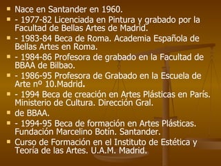 Nace en Santander en 1960. - 1977-82 Licenciada en Pintura y grabado por la Facultad de Bellas Artes de Madrid. - 1983-84 Beca de Roma. Academia Española de Bellas Artes en Roma. - 1984-86 Profesora de grabado en la Facultad de BBAA de Bilbao. - 1986-95 Profesora de Grabado en la Escuela de Arte nº 10.Madrid . - 1994 Beca de creación en Artes Plásticas en París. Ministerio de Cultura. Dirección Gral. de BBAA. - 1994-95 Beca de formación en Artes Plásticas. Fundación Marcelino Botín. Santander. Curso de Formación en el Instituto de Estética y Teoría de las Artes. U.A.M. Madrid. 