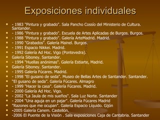 Exposiciones individuales - 1983 "Pintura y grabado". Sala Pancho Cossío del Ministerio de Cultura. Santander. - 1986 "Pintura y grabado". Escuela de Artes Aplicadas de Burgos. Burgos. - 1988 "Pintura y grabado". Galería ArteMadrid. Madrid. - 1990 "Grabados". Galería Mainel. Burgos. - 1991 Espacio Nikkei. Madrid. - 1992 Galería Ad Hoc. Vigo (Pontevedra). Galería Siboney. Santander. - 1994 "Huellas anónimas". Galería Estiarte, Madrid. Galería Siboney. Santander. - 1995 Galería Fúcares. Madrid.  - 1998 "El gusano de seda". Museo de Bellas Artes de Santander. Santander.  “ El gusano de seda”. Galería Fúcares. Almagro - 1999 "Hacer la casa". Galería Fúcares. Madrid. - 2000 Galería Ad Hoc. Vigo. - 2002 "La Jaula de mis sueños". Sala Luz Norte. Santander - 2004 "Una aguja en un pajar". Galería Fúcares Madrid "Razones que me ocupan". Galería Espacio Líquido. Gijón - 2005 Galería Canem. Castellón. -2006 El Puente de la Visión . Sala exposiciones Caja de Cantabria. Santander 