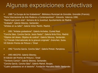 Algunas exposiciones colectivas 1989 "La Europa de los Grabadores". Biblioteca Municipal de Grenoble. Grenoble (Francia). "Feria Internacional de Arte Moderno y Contemporáneo". Interarte. Valencia 1990. "Madrid qué joven eres". Semana de la Juventud. Ayuntamiento de Madrid. "Grabado". Galería Siboney. Santander. "Artistas en su taller". Galería Víctor Martín. Madrid. 1991 "Artistas grabadores". Galería Archeles. Ciudad Real. "Concha Sáez. Concha García. Jesús Pastor". Galería Brita Prinz. Madrid. "Objetos del deseo. Objetos de codicia". Galería Siboney. Santander. "12 Trienale Internationale de la gravure originale". Grenchen. Suiza. VII Edición Premio de Pintura L´Óreal 1992 "Concha García. Concha Sáez". Galería Pintzel. Pamplona. 1993 ARCO'93. Galería Siboney. IX Edición del Premio de Pintura L´Oreal "Territorio Común". Galería Siboney. Santander. "Concha García. Concha Sáez". Galería Mainel. Burgos. "Cuatro grabadores en el desierto". Fundación Marcelino Botín. Santander. 