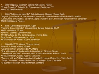 1999 “Propios y extraños”. Galería Malborough. Madrid. “ El lado femenino”. Palacete del Embarcadero. Santander. *** ARCO´99 Galería Fúcares 2000 “Gabinete de papel IV”. Galería Fúcares. Almagro (Ciudad Real). “ Mujeres (manifiestos de una naturaleza muy sutil)”. Sala de la Comunidad de Madrid. Madrid.  “ La escultura en Cantabria. De Daniel Alegre a nuestros días”. Fundación Marcelino Botín. Santander.  ARCO 2000 Galería Fúcares 2003 . Galería Espacio Líquido. Gijón “ Memoria de un recorrido”. Colección Caja Burgos. Circulo de BB.AA ARCO ´03 Galería Fúcares Foro Sur . Cáceres. Galería Fúcares ARTÍSIMA.Feria de Arte Contemporáneo .Torino. Italia Feria de Ate Contemporáneo de Lisboa ARTESANTANDER .Galería Fúcares.Santander 2006 ARCO´06. Galería Fúcares, Madrid Foro Sur .Cáceres. Galería Fúcares “ Llévame contigo” Circulo de BB.AA, Madrid “ Arte y Democracia”. Parlamento de Cantabria en Cáceres. Cáceres “  Scenografíe Simulate”. Chiesa di Santa Eulalia dei Catalani. Palermo. Italia ARTESANTANDER. Galería Fúcares. Santander “ Take me with you” (llévame contigo). Fundación Loewe. Museo Mori. Tokio. Japón “ Templo de sueños”. Centro de Estudios Lebaniegos. Potes. Cantabria “ El puente de la visión 2006”.Santander. Cantabria 