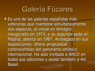 Galería Fúcares Es una de las galerías españolas más veteranas que mantiene simultáneamente dos espacios, el inicial en Almagro, inaugurado en 1974, y su segunda sede en Madrid, abierta en 1987. Arriesgada en sus exposiciones, ofrece propuestas controvertidas del panorama artístico internacional. Ha sido invitada a ARCO en todas sus ediciones y asiste también a Art Basel.  
